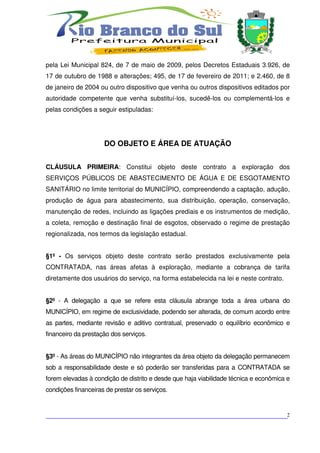 pela Lei Municipal 824, de 7 de maio de 2009, pelos Decretos Estaduais 3.926, de
17 de outubro de 1988 e alterações; 495, de 17 de fevereiro de 2011; e 2.460, de 8
de janeiro de 2004 ou outro dispositivo que venha ou outros dispositivos editados por
autoridade competente que venha substituí-los, sucedê-los ou complementá-los e
pelas condições a seguir estipuladas:




                     DO OBJETO E ÁREA DE ATUAÇÃO


CLÁUSULA PRIMEIRA: Constitui objeto deste contrato a exploração dos
SERVIÇOS PÚBLICOS DE ABASTECIMENTO DE ÁGUA E DE ESGOTAMENTO
SANITÁRIO no limite territorial do MUNICÍPIO, compreendendo a captação, adução,
produção de água para abastecimento, sua distribuição, operação, conservação,
manutenção de redes, incluindo as ligações prediais e os instrumentos de medição,
a coleta, remoção e destinação final de esgotos, observado o regime de prestação
regionalizada, nos termos da legislação estadual.


§1º - Os serviços objeto deste contrato serão prestados exclusivamente pela
CONTRATADA, nas áreas afetas à exploração, mediante a cobrança de tarifa
diretamente dos usuários do serviço, na forma estabelecida na lei e neste contrato.


§2º - A delegação a que se refere esta cláusula abrange toda a área urbana do
MUNICÍPIO, em regime de exclusividade, podendo ser alterada, de comum acordo entre
as partes, mediante revisão e aditivo contratual, preservado o equilíbrio econômico e
financeiro da prestação dos serviços.


§3º - As áreas do MUNICÍPIO não integrantes da área objeto da delegação permanecem
sob a responsabilidade deste e só poderão ser transferidas para a CONTRATADA se
forem elevadas à condição de distrito e desde que haja viabilidade técnica e econômica e
condições financeiras de prestar os serviços.



___________________________________________________________________________2
 