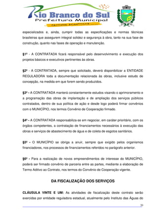 especializados e, ainda, cumprir todas as especificações e normas técnicas
brasileiras que assegurem integral solidez e segurança à obra, tanto na sua fase de
construção, quanto nas fases de operação e manutenção.


§1º - A CONTRATADA ficará responsável pelo desenvolvimento e execução dos
projetos básicos e executivos pertinentes às obras.


§2º - A CONTRATADA, sempre que solicitado, deverá disponibilizar a ENTIDADE
REGULADORA toda a documentação relacionada às obras, inclusive estudo de
concepção, na medida em que forem sendo produzidos.


§3º - A CONTRATADA manterá constantemente estudos visando o aprimoramento e
a programação das obras de implantação e de ampliação dos serviços públicos
contratados, dentro de sua política de ação e desde logo poderá firmar convênios
com o MUNICÍPIO, nos termos Convênio de Cooperação firmado.


§4º - A CONTRATADA responsabiliza-se em negociar, em caráter prioritário, com os
órgãos competentes, a contratação de financiamentos necessários à execução das
obras e serviços de abastecimento de água e de coleta de esgotos sanitários.


§5º - O MUNICÍPIO se obriga a anuir, sempre que exigido pelos organismos
financiadores, nos processos de financiamentos referidos no parágrafo anterior.


§6º - Para a realização de novos empreendimentos de interesse do MUNICÍPIO,
poderá ser firmado convênio de parceria entre as partes, mediante a elaboração de
Termo Aditivo ao Contrato, nos termos do Convênio de Cooperação vigente.


                    DA FISCALIZAÇÃO DOS SERVIÇOS


CLÁUSULA VINTE E UM: As atividades de fiscalização deste contrato serão
exercidas por entidade reguladora estadual, atualmente pelo Instituto das Águas do

___________________________________________________________________________
                                                                          20
 
