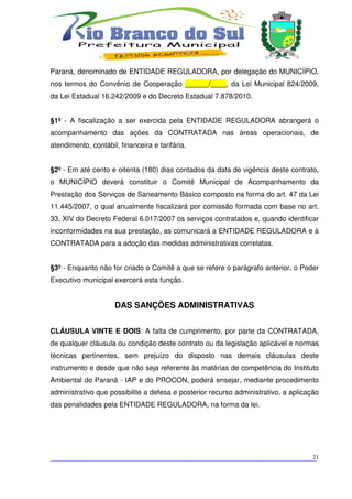 Paraná, denominado de ENTIDADE REGULADORA, por delegação do MUNICÍPIO,
nos termos do Convênio de Cooperação ______/____, da Lei Municipal 824/2009,
da Lei Estadual 16.242/2009 e do Decreto Estadual 7.878/2010.


§1º - A fiscalização a ser exercida pela ENTIDADE REGULADORA abrangerá o
acompanhamento das ações da CONTRATADA nas áreas operacionais, de
atendimento, contábil, financeira e tarifária.


§2º - Em até cento e oitenta (180) dias contados da data de vigência deste contrato,
o MUNICÍPIO deverá constituir o Comitê Municipal de Acompanhamento da
Prestação dos Serviços de Saneamento Básico composto na forma do art. 47 da Lei
11.445/2007, o qual anualmente fiscalizará por comissão formada com base no art.
33, XIV do Decreto Federal 6.017/2007 os serviços contratados e, quando identificar
inconformidades na sua prestação, as comunicará a ENTIDADE REGULADORA e à
CONTRATADA para a adoção das medidas administrativas correlatas.


§3º - Enquanto não for criado o Comitê a que se refere o parágrafo anterior, o Poder
Executivo municipal exercerá esta função.


                     DAS SANÇÕES ADMINISTRATIVAS


CLÁUSULA VINTE E DOIS: A falta de cumprimento, por parte da CONTRATADA,
de qualquer cláusula ou condição deste contrato ou da legislação aplicável e normas
técnicas pertinentes, sem prejuízo do disposto nas demais cláusulas deste
instrumento e desde que não seja referente às matérias de competência do Instituto
Ambiental do Paraná - IAP e do PROCON, poderá ensejar, mediante procedimento
administrativo que possibilite a defesa e posterior recurso administrativo, a aplicação
das penalidades pela ENTIDADE REGULADORA, na forma da lei.




___________________________________________________________________________
                                                                          21
 
