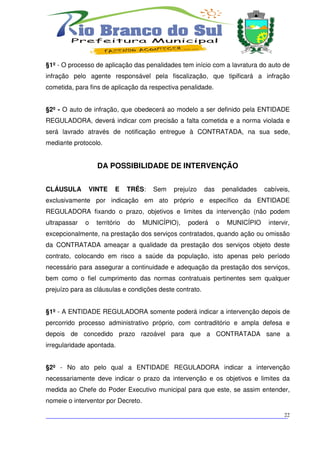 §1º - O processo de aplicação das penalidades tem início com a lavratura do auto de
infração pelo agente responsável pela fiscalização, que tipificará a infração
cometida, para fins de aplicação da respectiva penalidade.


§2º - O auto de infração, que obedecerá ao modelo a ser definido pela ENTIDADE
REGULADORA, deverá indicar com precisão a falta cometida e a norma violada e
será lavrado através de notificação entregue à CONTRATADA, na sua sede,
mediante protocolo.


                  DA POSSIBILIDADE DE INTERVENÇÃO


CLÁUSULA      VINTE      E     TRÊS:   Sem   prejuízo    das       penalidades   cabíveis,
exclusivamente por indicação em ato próprio e específico da ENTIDADE
REGULADORA fixando o prazo, objetivos e limites da intervenção (não podem
ultrapassar   o   território   do   MUNICÍPIO),   poderá       o    MUNICÍPIO     intervir,
excepcionalmente, na prestação dos serviços contratados, quando ação ou omissão
da CONTRATADA ameaçar a qualidade da prestação dos serviços objeto deste
contrato, colocando em risco a saúde da população, isto apenas pelo período
necessário para assegurar a continuidade e adequação da prestação dos serviços,
bem como o fiel cumprimento das normas contratuais pertinentes sem qualquer
prejuízo para as cláusulas e condições deste contrato.


§1º - A ENTIDADE REGULADORA somente poderá indicar a intervenção depois de
percorrido processo administrativo próprio, com contraditório e ampla defesa e
depois de concedido prazo razoável para que a CONTRATADA sane a
irregularidade apontada.


§2º - No ato pelo qual a ENTIDADE REGULADORA indicar a intervenção
necessariamente deve indicar o prazo da intervenção e os objetivos e limites da
medida ao Chefe do Poder Executivo municipal para que este, se assim entender,
nomeie o interventor por Decreto.

___________________________________________________________________________
                                                                          22
 