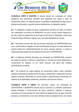 CLÁUSULA VINTE E QUATRO: O serviço deverá ser executado em estrita
obediência aos parâmetros definidos pela legislação que regula o setor de
saneamento básico, em especial quanto à qualidade e potabilidade da água para o
abastecimento público, segundo critérios estabelecidos na legislação vigente.


§1º - É obrigatória a ligação de água e esgotamento sanitário em todos os imóveis
com edificações no território do MUNICÍPIO, em que o serviço estiver disponível e
por isso sujeito ao pagamento de tarifa pelo serviço posto à disposição, mesmo que
ainda não esteja efetivada a ligação, que é de responsabilidade do usuário.


§2º - Decorridos noventa (90) dias da primeira notificação da CONTRATADA para
que o usuário efetue a ligação na rede de distribuição de água e na rede coletora de
esgotos disponível, independentemente de outras sanções cabíveis, o usuário é
responsável pelo pagamento da respectiva tarifa para a CONTRATADA.


§3º - A Vigilância Sanitária Municipal, por solicitação da CONTRATADA, exercerá
seu poder de polícia e notificará o proprietário ou morador do imóvel objetivando o
cumprimento do disposto no §1º desta cláusula, sob pena das medidas
administrativas correlatas.


§4º - Na ausência de redes públicas de saneamento básico, serão admitidas
soluções individuais de abastecimento de água e afastamento e destinação final dos
esgotos sanitários, observadas as normas legais e regulamentares pertinentes, em
especial as de edificações, ambientais, sanitárias e de recursos hídricos.


CLÁUSULA VINTE          E     CINCO:   No perímetro    urbano, por solicitação da
CONTRATADA, o MUNICÍPIO através de sua secretaria ou entidade responsável,
poderá embargar o funcionamento de poços artesianos, freáticos e cisternas,
existentes nos locais providos de rede pública de abastecimento de água, devendo
proceder ao fechamento e lacre das referidas fontes de abastecimento, sem direito



___________________________________________________________________________
                                                                          24
 