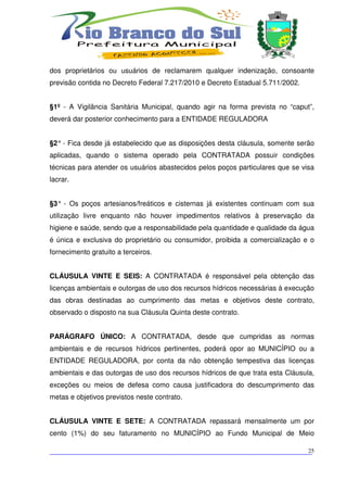 dos proprietários ou usuários de reclamarem qualquer indenização, consoante
previsão contida no Decreto Federal 7.217/2010 e Decreto Estadual 5.711/2002.


§1º - A Vigilância Sanitária Municipal, quando agir na forma prevista no “caput”,
deverá dar posterior conhecimento para a ENTIDADE REGULADORA


§2° - Fica desde já estabelecido que as disposições desta cláusula, somente serão
aplicadas, quando o sistema operado pela CONTRATADA possuir condições
técnicas para atender os usuários abastecidos pelos poços particulares que se visa
lacrar.


§3° - Os poços artesianos/freáticos e cisternas já existentes continuam com sua
utilização livre enquanto não houver impedimentos relativos à preservação da
higiene e saúde, sendo que a responsabilidade pela quantidade e qualidade da água
é única e exclusiva do proprietário ou consumidor, proibida a comercialização e o
fornecimento gratuito a terceiros.


CLÁUSULA VINTE E SEIS: A CONTRATADA é responsável pela obtenção das
licenças ambientais e outorgas de uso dos recursos hídricos necessárias à execução
das obras destinadas ao cumprimento das metas e objetivos deste contrato,
observado o disposto na sua Cláusula Quinta deste contrato.


PARÁGRAFO ÚNICO: A CONTRATADA, desde que cumpridas as normas
ambientais e de recursos hídricos pertinentes, poderá opor ao MUNICÍPIO ou a
ENTIDADE REGULADORA, por conta da não obtenção tempestiva das licenças
ambientais e das outorgas de uso dos recursos hídricos de que trata esta Cláusula,
exceções ou meios de defesa como causa justificadora do descumprimento das
metas e objetivos previstos neste contrato.


CLÁUSULA VINTE E SETE: A CONTRATADA repassará mensalmente um por
cento (1%) do seu faturamento no MUNICÍPIO ao Fundo Municipal de Meio

___________________________________________________________________________
                                                                          25
 