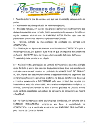 I - Advento do termo final do contrato, sem que haja prorrogação pactuada entre as
partes;
II – Acordo entre as partes pactuado em instrumento próprio;
III – Rescisão motivada, em caso de falta grave ou comprovado inadimplemento das
obrigações previstas neste contrato, desde que previamente apurado e decidido em
regular processo administrativo da ENTIDADE REGULADORA, que deve ser
precedido do processo de intervenção previsto neste Contrato;
IV - Falência, extinção ou impossibilidade de prestação dos serviços pela
CONTRATADA;
V – Privatização ou repasse do controle administrativo da CONTRATADA para a
iniciativa privada ou, por qualquer outro meio em que a Companhia de Saneamento
do Paraná – SANEPAR deixe de integrar a Administração do Estado do Paraná;
VI – decisão judicial transitada em julgado.


§1º - Não ocorrendo a prorrogação do Contrato de Programa ou advindo a extinção
deste Contrato, o acervo dos sistemas de abastecimento de água e de esgotamento
sanitários somente será revertido ao patrimônio do MUNICÍPIO DE RIO BRANCO
DO SUL depois dele assumir previamente a responsabilidade pelo pagamento dos
compromissos financeiros porventura existentes na data da transferência do acervo
e indenizar previamente a CONTRATADA pelo valor contábil das parcelas dos
investimentos ainda não amortizados, remunerados ou depreciados na vigência do
contrato, contemplados também os bens e direitos previstos na Cláusula Sétima
deste Contrato, respeitados os Estatutos da Companhia de Saneamento do Paraná
– SANEPAR.


§2º - O valor da indenização será apurado pelos contratantes, em conjunto com a
ENTIDADE      REGULADORA,         tomando-se   por   base      a   contabilidade   da
CONTRATADA, que é certificada anualmente pela ENTIDADE REGULADORA e
pelo Tribunal de Contas do Paraná.




___________________________________________________________________________
                                                                          27
 