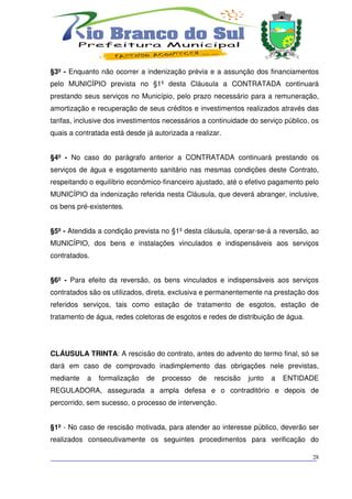 §3º - Enquanto não ocorrer a indenização prévia e a assunção dos financiamentos
pelo MUNICÍPIO prevista no §1º desta Cláusula a CONTRATADA continuará
prestando seus serviços no Município, pelo prazo necessário para a remuneração,
amortização e recuperação de seus créditos e investimentos realizados através das
tarifas, inclusive dos investimentos necessários a continuidade do serviço público, os
quais a contratada está desde já autorizada a realizar.


§4º - No caso do parágrafo anterior a CONTRATADA continuará prestando os
serviços de água e esgotamento sanitário nas mesmas condições deste Contrato,
respeitando o equilíbrio econômico-financeiro ajustado, até o efetivo pagamento pelo
MUNICÍPIO da indenização referida nesta Cláusula, que deverá abranger, inclusive,
os bens pré-existentes.


§5º - Atendida a condição prevista no §1º desta cláusula, operar-se-á a reversão, ao
MUNICÍPIO, dos bens e instalações vinculados e indispensáveis aos serviços
contratados.


§6º - Para efeito da reversão, os bens vinculados e indispensáveis aos serviços
contratados são os utilizados, direta, exclusiva e permanentemente na prestação dos
referidos serviços, tais como estação de tratamento de esgotos, estação de
tratamento de água, redes coletoras de esgotos e redes de distribuição de água.




CLÁUSULA TRINTA: A rescisão do contrato, antes do advento do termo final, só se
dará em caso de comprovado inadimplemento das obrigações nele previstas,
mediante   a   formalização    de   processo   de   rescisão   junto   a   ENTIDADE
REGULADORA, assegurada a ampla defesa e o contraditório e depois de
percorrido, sem sucesso, o processo de intervenção.


§1º - No caso de rescisão motivada, para atender ao interesse público, deverão ser
realizados consecutivamente os seguintes procedimentos para verificação do

___________________________________________________________________________
                                                                          28
 