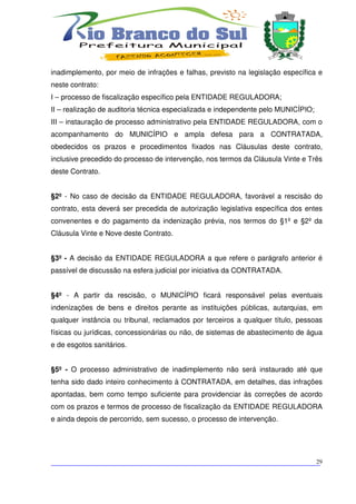 inadimplemento, por meio de infrações e falhas, previsto na legislação específica e
neste contrato:
I – processo de fiscalização específico pela ENTIDADE REGULADORA;
II – realização de auditoria técnica especializada e independente pelo MUNICÍPIO;
III – instauração de processo administrativo pela ENTIDADE REGULADORA, com o
acompanhamento do MUNICÍPIO e ampla defesa para a CONTRATADA,
obedecidos os prazos e procedimentos fixados nas Cláusulas deste contrato,
inclusive precedido do processo de intervenção, nos termos da Cláusula Vinte e Três
deste Contrato.


§2º - No caso de decisão da ENTIDADE REGULADORA, favorável a rescisão do
contrato, esta deverá ser precedida de autorização legislativa específica dos entes
convenentes e do pagamento da indenização prévia, nos termos do §1º e §2º da
Cláusula Vinte e Nove deste Contrato.


§3º - A decisão da ENTIDADE REGULADORA a que refere o parágrafo anterior é
passível de discussão na esfera judicial por iniciativa da CONTRATADA.


§4º - A partir da rescisão, o MUNICÍPIO ficará responsável pelas eventuais
indenizações de bens e direitos perante as instituições públicas, autarquias, em
qualquer instância ou tribunal, reclamados por terceiros a qualquer título, pessoas
físicas ou jurídicas, concessionárias ou não, de sistemas de abastecimento de água
e de esgotos sanitários.


§5º - O processo administrativo de inadimplemento não será instaurado até que
tenha sido dado inteiro conhecimento à CONTRATADA, em detalhes, das infrações
apontadas, bem como tempo suficiente para providenciar às correções de acordo
com os prazos e termos de processo de fiscalização da ENTIDADE REGULADORA
e ainda depois de percorrido, sem sucesso, o processo de intervenção.




___________________________________________________________________________
                                                                          29
 