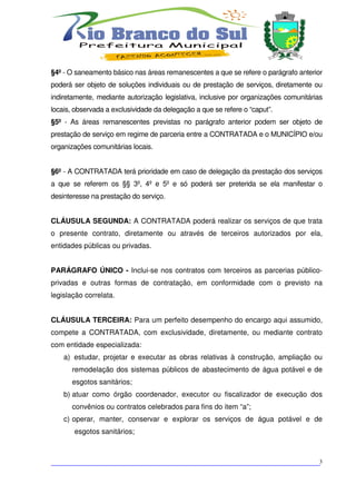 §4º - O saneamento básico nas áreas remanescentes a que se refere o parágrafo anterior
poderá ser objeto de soluções individuais ou de prestação de serviços, diretamente ou
indiretamente, mediante autorização legislativa, inclusive por organizações comunitárias
locais, observada a exclusividade da delegação a que se refere o “caput”.
§5º - As áreas remanescentes previstas no parágrafo anterior podem ser objeto de
prestação de serviço em regime de parceria entre a CONTRATADA e o MUNICÍPIO e/ou
organizações comunitárias locais.


§6º - A CONTRATADA terá prioridade em caso de delegação da prestação dos serviços
a que se referem os §§ 3º, 4º e 5º e só poderá ser preterida se ela manifestar o
desinteresse na prestação do serviço.


CLÁUSULA SEGUNDA: A CONTRATADA poderá realizar os serviços de que trata
o presente contrato, diretamente ou através de terceiros autorizados por ela,
entidades públicas ou privadas.


PARÁGRAFO ÚNICO - Inclui-se nos contratos com terceiros as parcerias público-
privadas e outras formas de contratação, em conformidade com o previsto na
legislação correlata.


CLÁUSULA TERCEIRA: Para um perfeito desempenho do encargo aqui assumido,
compete a CONTRATADA, com exclusividade, diretamente, ou mediante contrato
com entidade especializada:
    a) estudar, projetar e executar as obras relativas à construção, ampliação ou
      remodelação dos sistemas públicos de abastecimento de água potável e de
      esgotos sanitários;
    b) atuar como órgão coordenador, executor ou fiscalizador de execução dos
      convênios ou contratos celebrados para fins do item “a”;
    c) operar, manter, conservar e explorar os serviços de água potável e de
       esgotos sanitários;



___________________________________________________________________________3
 