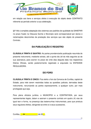 em relação aos bens e serviços afetos à execução do objeto deste CONTRATO
referente ao período anterior a sua celebração.



§3º Até a completa adaptação dos sistemas aos padrões de qualidade da SANEPAR
no prazo fixado na Cláusula Quinta o Município será corresponsável por danos e
reclamações decorrentes da prestação dos serviços que são objeto do presente
Contrato.


                         DA PUBLICAÇÃO E REGISTRO


CLÁUSULA TRINTA E QUATRO: As partes providenciarão publicação resumida do
presente instrumento, mediante extrato, até o quinto dia útil do mês seguinte ao de
sua assinatura, para ocorrer no prazo de vinte dias daquela data nos respectivos
Diários Oficiais, sendo posteriormente registrado e arquivado na ENTIDADE
REGULADORA.


                                    DO FORO


CLÁUSULA TRINTA E CINCO: Fica eleito o foro da Comarca de Curitiba, capital do
Estado, para nele serem resolvidas todas as questões judiciais, derivadas deste
instrumento, renunciando as partes expressamente, a qualquer outro, por mais
privilegiado que seja.


Para plena eficácia jurídica, o MUNICÍPIO e a CONTRATADA, por seus
representantes legais, datam e assinam o presente contrato em quatro (4) vias de
igual teor e forma, na presença das testemunhas instrumentais, para que produza
seus regulares efeitos, obrigando-se entre si e seus sucessores.




Curitiba, __ de ____________ de 20__.

___________________________________________________________________________
                                                                          31
 