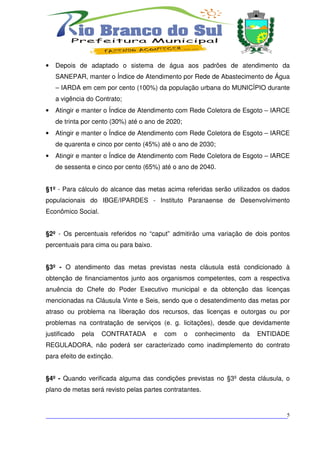 •   Depois de adaptado o sistema de água aos padrões de atendimento da
    SANEPAR, manter o Índice de Atendimento por Rede de Abastecimento de Água
    – IARDA em cem por cento (100%) da população urbana do MUNICÍPIO durante
    a vigência do Contrato;
•   Atingir e manter o Índice de Atendimento com Rede Coletora de Esgoto – IARCE
    de trinta por cento (30%) até o ano de 2020;
•   Atingir e manter o Índice de Atendimento com Rede Coletora de Esgoto – IARCE
    de quarenta e cinco por cento (45%) até o ano de 2030;
•   Atingir e manter o Índice de Atendimento com Rede Coletora de Esgoto – IARCE
    de sessenta e cinco por cento (65%) até o ano de 2040.


§1º - Para cálculo do alcance das metas acima referidas serão utilizados os dados
populacionais do IBGE/IPARDES - Instituto Paranaense de Desenvolvimento
Econômico Social.


§2º - Os percentuais referidos no “caput” admitirão uma variação de dois pontos
percentuais para cima ou para baixo.


§3º - O atendimento das metas previstas nesta cláusula está condicionado à
obtenção de financiamentos junto aos organismos competentes, com a respectiva
anuência do Chefe do Poder Executivo municipal e da obtenção das licenças
mencionadas na Cláusula Vinte e Seis, sendo que o desatendimento das metas por
atraso ou problema na liberação dos recursos, das licenças e outorgas ou por
problemas na contratação de serviços (e. g. licitações), desde que devidamente
justificado   pela   CONTRATADA        e   com     o   conhecimento   da   ENTIDADE
REGULADORA, não poderá ser caracterizado como inadimplemento do contrato
para efeito de extinção.


§4º - Quando verificada alguma das condições previstas no §3º desta cláusula, o
plano de metas será revisto pelas partes contratantes.



___________________________________________________________________________5
 