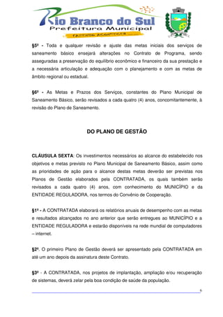§5º - Toda e qualquer revisão e ajuste das metas iniciais dos serviços de
saneamento básico ensejará alterações no Contrato de Programa, sendo
asseguradas a preservação do equilíbrio econômico e financeiro da sua prestação e
a necessária articulação e adequação com o planejamento e com as metas de
âmbito regional ou estadual.


§6º - As Metas e Prazos dos Serviços, constantes do Plano Municipal de
Saneamento Básico, serão revisados a cada quatro (4) anos, concomitantemente, à
revisão do Plano de Saneamento.




                           DO PLANO DE GESTÃO



CLÁUSULA SEXTA: Os investimentos necessários ao alcance do estabelecido nos
objetivos e metas previsto no Plano Municipal de Saneamento Básico, assim como
as prioridades de ação para o alcance destas metas deverão ser previstas nos
Planos de Gestão elaborados pela CONTRATADA, os quais também serão
revisados a cada quatro (4) anos, com conhecimento do MUNICÍPIO e da
ENTIDADE REGULADORA, nos termos do Convênio de Cooperação.


§1º - A CONTRATADA elaborará os relatórios anuais de desempenho com as metas
e resultados alcançados no ano anterior que serão entregues ao MUNICÍPIO e a
ENTIDADE REGULADORA e estarão disponíveis na rede mundial de computadores
– internet.


§2º. O primeiro Plano de Gestão deverá ser apresentado pela CONTRATADA em
até um ano depois da assinatura deste Contrato.


§3º - A CONTRATADA, nos projetos de implantação, ampliação e/ou recuperação
de sistemas, deverá zelar pela boa condição de saúde da população.

___________________________________________________________________________6
 