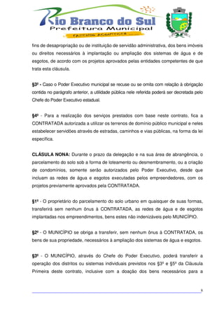 fins de desapropriação ou de instituição de servidão administrativa, dos bens imóveis
ou direitos necessários à implantação ou ampliação dos sistemas de água e de
esgotos, de acordo com os projetos aprovados pelas entidades competentes de que
trata esta cláusula.


§3º - Caso o Poder Executivo municipal se recuse ou se omita com relação à obrigação
contida no parágrafo anterior, a utilidade pública nele referida poderá ser decretada pelo
Chefe do Poder Executivo estadual.


§4º - Para a realização dos serviços prestados com base neste contrato, fica a
CONTRATADA autorizada a utilizar os terrenos de domínio público municipal e neles
estabelecer servidões através de estradas, caminhos e vias públicas, na forma da lei
específica.


CLÁSULA NONA: Durante o prazo da delegação e na sua área de abrangência, o
parcelamento do solo sob a forma de loteamento ou desmembramento, ou a criação
de condomínios, somente serão autorizados pelo Poder Executivo, desde que
incluam as redes de água e esgotos executadas pelos empreendedores, com os
projetos previamente aprovados pela CONTRATADA.


§1º - O proprietário do parcelamento do solo urbano em quaisquer de suas formas,
transferirá sem nenhum ônus à CONTRATADA, as redes de água e de esgotos
implantadas nos empreendimentos, bens estes não indenizáveis pelo MUNICÍPIO.


§2º - O MUNICÍPIO se obriga a transferir, sem nenhum ônus à CONTRATADA, os
bens de sua propriedade, necessários à ampliação dos sistemas de água e esgotos.


§3º - O MUNICÍPIO, através do Chefe do Poder Executivo, poderá transferir a
operação dos distritos ou sistemas individuais previstos nos §3º e §5º da Cláusula
Primeira deste contrato, inclusive com a doação dos bens necessários para a



___________________________________________________________________________8
 