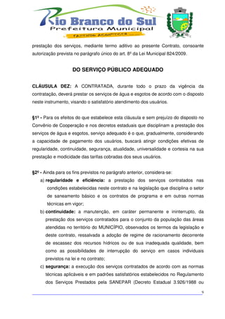 prestação dos serviços, mediante termo aditivo ao presente Contrato, consoante
autorização prevista no parágrafo único do art. 8º da Lei Municipal 824/2009.


                    DO SERVIÇO PÚBLICO ADEQUADO


CLÁUSULA DEZ: A CONTRATADA, durante todo o prazo da vigência da
contratação, deverá prestar os serviços de água e esgotos de acordo com o disposto
neste instrumento, visando o satisfatório atendimento dos usuários.


§1º - Para os efeitos do que estabelece esta cláusula e sem prejuízo do disposto no
Convênio de Cooperação e nos decretos estaduais que disciplinam a prestação dos
serviços de água e esgotos, serviço adequado é o que, gradualmente, considerando
a capacidade de pagamento dos usuários, buscará atingir condições efetivas de
regularidade, continuidade, segurança, atualidade, universalidade e cortesia na sua
prestação e modicidade das tarifas cobradas dos seus usuários.


§2º - Ainda para os fins previstos no parágrafo anterior, considera-se:
    a) regularidade e eficiência: a prestação dos serviços contratados nas
       condições estabelecidas neste contrato e na legislação que disciplina o setor
       de saneamento básico e os contratos de programa e em outras normas
       técnicas em vigor;
    b) continuidade: a manutenção, em caráter permanente e ininterrupto, da
      prestação dos serviços contratados para o conjunto da população das áreas
      atendidas no território do MUNICÍPIO, observados os termos da legislação e
      deste contrato, ressalvada a adoção de regime de racionamento decorrente
      de escassez dos recursos hídricos ou de sua inadequada qualidade, bem
      como as possibilidades de interrupção do serviço em casos individuais
      previstos na lei e no contrato;
    c) segurança: a execução dos serviços contratados de acordo com as normas
      técnicas aplicáveis e em padrões satisfatórios estabelecidos no Regulamento
      dos Serviços Prestados pela SANEPAR (Decreto Estadual 3.926/1988 ou

___________________________________________________________________________9
 