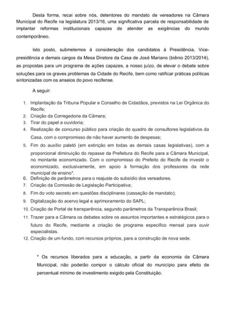Desta forma, recai sobre nós, detentores do mandato de vereadores na Câmara
Municipal do Recife na legislatura 2013/16, uma significativa parcela de responsabilidade de
implantar reformas institucionais capazes de atender as exigências do mundo
contemporâneo.

       Isto posto, submetemos à consideração dos candidatos à Presidência, Vice-
presidência e demais cargos da Mesa Diretora da Casa de José Mariano (biênio 2013/2014),
as propostas para um programa de ações capazes, a nosso juízo, de elevar o debate sobre
soluções para os graves problemas da Cidade do Recife, bem como ratificar práticas políticas
sintonizadas com os anseios do povo recifense.

       A seguir:

   1. Implantação da Tribuna Popular e Conselho de Cidadãos, previstos na Lei Orgânica do
      Recife;
   2. Criação da Corregedoria da Câmara;
   3. Tirar do papel a ouvidoria;
   4. Realização de concurso público para criação do quadro de consultores legislativos da
      Casa, com o compromisso de não haver aumento de despesas;
   5. Fim do auxílio paletó (em extinção em todas as demais casas legislativas), com a
      proporcional diminuição do repasse da Prefeitura do Recife para a Câmara Municipal,
      no montante economizado. Com o compromisso do Prefeito do Recife de investir o
      economizado, exclusivamente, em apoio à formação dos professores da rede
      municipal de ensino*.
   6. Definição de parâmetros para o reajuste do subsídio dos vereadores.
   7. Criação da Comissão de Legislação Participativa;
   8. Fim do voto secreto em questões disciplinares (cassação de mandato);
   9. Digitalização do acervo legal e aprimoramento do SAPL;
   10. Criação de Portal de transparência, segundo parâmetros da Transparência Brasil;
   11. Trazer para a Câmara os debates sobre os assuntos importantes e estratégicos para o
       futuro do Recife, mediante a criação de programa especifico mensal para ouvir
       especialistas.
   12. Criação de um fundo, com recursos próprios, para a construção de nova sede.



         * Os recursos liberados para a educação, a partir da economia da Câmara
         Municipal, não poderão compor o cálculo oficial do município para efeito de
         percentual mínimo de investimento exigido pela Constituição.
 