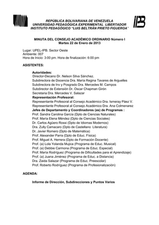 REPÚBLICA BOLIVARIANA DE VENEZUELA
      UNIVERSIDAD PEDAGÓGICA EXPERIMENTAL LIBERTADOR
     INSTITUTO PEDAGÓGICO “LUIS BELTRÁN PRIETO FIGUEROA”


       MINUTA DEL CONSEJO ACADÉMICO ORDINARIO Número I
                    Martes 22 de Enero de 2013

Lugar: UPEL-IPB. Sector Oeste
Ambiente: 007
Hora de Inicio: 3:00 pm. Hora de finalización: 6:00 pm

ASISTENTES:

      Autoridades:
      Director-Decano Dr. Nelson Silva Sánchez.
      Subdirectora de Docencia Dra. María Regina Tavares de Arguelles
      Subdirectora de Inv y Posgrado Dra. Mercedes M. Campos
      Subdirector de Extensión Dr. Oscar Chapman Girón
      Secretaria Dra. Mercedes V. Salazar
      Representación Profesoral:
      Representante Profesoral al Consejo Académico Dra. Ismeray Páez V.
      Representante Profesoral al Consejo Académico Dra. Ana Colmenarez
      Jefes de Departamento y Coordinadores (as) de Programas :
      Prof. Sandra Carolina García (Dpto de Ciencias Naturales)
      Prof. María Elena Méndez (Dpto de Ciencias Sociales)
      Dr. Carlos Agüero Rossi (Dpto de Idiomas Modernos)
      Dra. Zully Camacaro (Dpto de Castellano Literatura)
      Dr. Javier Romero (Dpto de Matemática)
      Prof. Alexander Parra (Dpto de Educ. Física)
      Prof. Miguel A. Herrera (Dpto de Formación Docente)
      Prof. (a) Lola Yolanda Mujica (Programa de Educ. Musical)
      Prof. (a) Debbie Carmona (Programa de Educ. Especial)
      Prof. María Rodríguez (Programa de Dificultades para el Aprendizaje)
      Prof. (a) Juana Jiménez (Programa de Educ. a Distancia)
      Dra. Zaida Salazar (Programa de Educ. Preescolar)
      Prof. Roberto Rodríguez (Programa de Profesionalización)

AGENDA:

      Informe de Dirección, Subdirecciones y Puntos Varios
 