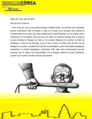 Clase del 19 de Julio del 2016
Hora de inicio: 9:00 am
Para el día de hoy se encontraba pautado el debate sobre los términos del vocabulario
técnico constructivo, este se llevaría a cabo en el patio de la facultad, pero debido al
incumplimiento de la orden que había establecido la profe Marianela, se dio materia vista y
culminamos con el objetivo. Para los que no lo saben, la profesora exponía que en vista de
la poca entrega de trabajos se veían en la penosa obligación de cambiar el estilo de
estrategia; si para el día domingo a las 12 de la noche no tenían más del 85% de los
trabajos en su poder, se debería de cambiar de estrategias y pasar del modelo pedagógico
constructivo al modelo pedagógico conductista. Esto trajo como consecuencia que las
personas que si habían sido responsables con la entrega, también se vieron afectadas,
cuestión que muchos no están del todo de acuerdos.
 