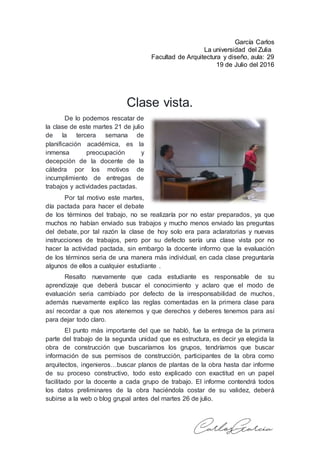 García Carlos
La universidad del Zulia
Facultad de Arquitectura y diseño, aula: 29
19 de Julio del 2016
Clase vista.
De lo podemos rescatar de
la clase de este martes 21 de julio
de la tercera semana de
planificación académica, es la
inmensa preocupación y
decepción de la docente de la
cátedra por los motivos de
incumplimiento de entregas de
trabajos y actividades pactadas.
Por tal motivo este martes,
día pactada para hacer el debate
de los términos del trabajo, no se realizaría por no estar preparados, ya que
muchos no habían enviado sus trabajos y mucho menos enviado las preguntas
del debate, por tal razón la clase de hoy solo era para aclaratorias y nuevas
instrucciones de trabajos, pero por su defecto sería una clase vista por no
hacer la actividad pactada, sin embargo la docente informo que la evaluación
de los términos seria de una manera más individual, en cada clase preguntaría
algunos de ellos a cualquier estudiante .
Resalto nuevamente que cada estudiante es responsable de su
aprendizaje que deberá buscar el conocimiento y aclaro que el modo de
evaluación seria cambiado por defecto de la irresponsabilidad de muchos,
además nuevamente explico las reglas comentadas en la primera clase para
así recordar a que nos atenemos y que derechos y deberes tenemos para así
para dejar todo claro.
El punto más importante del que se habló, fue la entrega de la primera
parte del trabajo de la segunda unidad que es estructura, es decir ya elegida la
obra de construcción que buscaríamos los grupos, tendríamos que buscar
información de sus permisos de construcción, participantes de la obra como
arquitectos, ingenieros…buscar planos de plantas de la obra hasta dar informe
de su proceso constructivo, todo esto explicado con exactitud en un papel
facilitado por la docente a cada grupo de trabajo. El informe contendrá todos
los datos preliminares de la obra haciéndola costar de su validez, deberá
subirse a la web o blog grupal antes del martes 26 de julio.
 