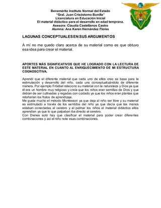Benemérito Instituto Normal del Estado 
“Gral. Juan Crisóstomo Bonilla” 
Licenciatura en Educación Inicial 
El material didáctico para el desarrollo en edad temprana. 
Asesora: Claudia Castellanos Castro 
Alumna: Ana Karen Hernández Flores 
LAGUNAS CONCEPTUALES EN SUS ARGUMENTOS 
A mí no me quedo claro acerca de su material como es que obtuvo 
esa idea para crear el material. 
APORTES MÁS SIGNIFICATIVOS QUE HE LOGRADO CON LA LECTURA DE 
ESTE MATERIAL EN CUANTO AL ENRIQUECIMIENTO DE MI ESTRUCTURA 
COGNOSCITIVA. 
Aprendí que el diferente material que cada uno de ellos creo se basa para la 
estimulación y desarrollo del niño, cada uno conceptuali zándolo de diferente 
manera. Por ejemplo Fröebel relaciono su material con la naturaleza y Dios ya que 
él era un hombre muy religioso y creía que los niños eran semillas de Dios y que 
debían de ser cultivadas y regadas con cuidado ya que los niños eran plantas que 
retoñarían los frutos de aprendizaje. 
Me gusta mucho el método Montessori ya que deja al niño ser libre y su material 
es estimulado a través de los sentidos del niño ya que decía que las manos 
estaban conectadas al cerebro y al palmar los niños el material didáctico ellos 
aprendían ya que lo que palpaban iba directo al cerebro. 
Con Dienes solo hay que clasificar el material para poder crear diferentes 
combinaciones y así el niño note esas combinaciones. 
