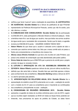 COMITÊ DA BACIA HIDROGRÁFICA
DO RIO PARACATU
GESTÃO 2013- 2017
2
verificou que havia “quorum” para a realização da assembleia. 4) JUSTIFICATIVA30
DE AUSÊNCIAS: Osvaldo Batista faz a leitura da justificativa de Igor Pimentel31
representante da Prefeitura Municipal de Paracatu, sendo que não foi aceita, pois32
não informou o motivo;33
5) COMUNICADO DOS CONSELHEIROS: Osvaldo Batista fala da participação34
no ENCOB 2014, onde participaram o Marcelo Oliveira e Antonio Eustáquio. Onde35
a temática maior foi o uso da água por usuário, mas que todos nos somos usuários36
de água sendo que a sociedade não compreende. Sendo que foi dado a sugestão37
do tema do ENCOB 2015 sendo: ´ USUÁRIOS SOMOS TODOS NOS’’.38
Adson Ribeiro diz que disse que o usuário é colocado como culpado de tudo e39
concorda que usuários somos todos nos, fala que o nosso comitê está um passo a40
frente pois compreendemos a importância dos nossos rios.41
Afonso Jesus Silveira Andrade diz que teve uma reunião em João Pinheiro, que42
possui uma unidade de conservação que esta abandonada pelo poder publico.43
Divino Natal de Lima fala que a EMATER quer a parceria do comitê para o projeto44
produtor de água no noroeste mineiro.45
6) LEITURA E APROVAÇÃO DA ATA DA ASSEMBLEIA ORDINÁRIA DE46
22/10/2014: Adson Ribeiro questiona a leitura da ata, pois em ultima reunião ficou47
definido que não seria feito a leitura. Osvaldo fala que será feita apenas a leitura48
para conhecimento dos conselheiros, Alexandre Stehling realiza a leitura da 22/1049
e a ata foi aprovada pela plenária.50
7) APRESENTAÇÃO DO RELATORIO ANUAL 2014: Ranielle Oliveira faz a51
apresentação do relatório anual 2014 juntamente com a auto – avaliação de acordo52
com o modelo da Dn 41 para os conselheiros pois é importante as contribuições53
dos conselheiros principalmente na auto - avaliação.54
8) CRONOGRAMA DE REUNIÕES ORDINARIAS 2015: Osvaldo Batista55
apresenta a sugestão de datas de reuniões ordinárias para o ano de 2015, sugere56
que as reuniões sejam realizadas as 09:00 em todas as terças feiras podendo ser57
itinerante, mas precisamos do apoio do prefeito da Cidade, as datas foram58
 