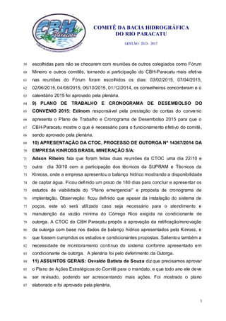 COMITÊ DA BACIA HIDROGRÁFICA
DO RIO PARACATU
GESTÃO 2013- 2017
3
escolhidas para não se chocarem com reuniões de outros colegiados como Fórum59
Mineiro e outros comitês, tornando a participação do CBH-Paracatu mais efetiva60
nas reuniões do Fórum foram escolhidos os dias: 03/02/2015, 07/04/2015,61
02/06/2015, 04/08/2015, 06/10/2015, 01/12/2014, os conselheiros concordaram e o62
calendário 2015 foi aprovado pela plenária.63
9) PLANO DE TRABALHO E CRONOGRAMA DE DESEMBOLSO DO64
CONVENIO 2015: Edinom responsável pela prestação de contas do convenio65
apresenta o Plano de Trabalho e Cronograma de Desembolso 2015 para que o66
CBH-Paracatu mostre o que é necessário para o funcionamento efetivo do comitê,67
sendo aprovado pela plenária.68
10) APRESENTAÇÃO DA CTOC, PROCESSO DE OUTORGA Nº 14367/2014 DA69
EMPRESA KINROSS BRASIL MINERAÇÃO S/A:70
Adson Ribeiro fala que foram feitas duas reuniões da CTOC uma dia 22/10 e71
outra dia 30/10 com a participação dos técnicos da SUPRAM e Técnicos da72
Kinross, onde a empresa apresentou o balanço hídrico mostrando a disponibilidade73
de captar água. Ficou definido um prazo de 180 dias para concluir e apresentar os74
estudos de viabilidade do “Plano emergencial” e proposta de cronograma de75
implantação. Observação: ficou definido que apesar da instalação do sistema de76
poços, este só será utilizado caso seja necessário para o atendimento e77
manutenção da vazão mínima do Córrego Rico exigida na condicionante de78
outorga. A CTOC do CBH Paracatu propôs a aprovação da retificação/renovação79
da outorga com base nos dados de balanço hídrico apresentados pela Kinross, e80
que fossem cumpridos os estudos e condicionantes propostas. Salientou também a81
necessidade de monitoramento contínuo do sistema conforme apresentado em82
condicionante de outorga. A plenária foi pelo deferimento da Outorga.83
11) ASSUNTOS GERAIS: Osvaldo Batista de Souza diz que precisamos aprovar84
o Plano de Ações Estratégicos do Comitê para o mandato, e que todo ano ele deve85
ser revisado, podendo ser acrescentando mais ações. Foi mostrado o plano86
elaborado e foi aprovado pela plenária.87
 