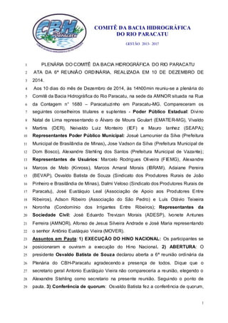 COMITÊ DA BACIA HIDROGRÁFICA
DO RIO PARACATU
GESTÃO 2013- 2017
1
PLENÁRIA DO COMITÊ DA BACIA HIDROGRÁFICA DO RIO PARACATU1
ATA DA 6ª REUNIÃO ORDINÁRIA, REALIZADA EM 10 DE DEZEMBRO DE2
2014.3
Aos 10 dias do mês de Dezembro de 2014, às 14h00min reuniu-se a plenária do4
Comitê da Bacia Hidrográfica do Rio Paracatu, na sede da AMNOR situada na Rua5
da Contagem n° 1680 – Paracatuzinho em Paracatu-MG. Compareceram os6
seguintes conselheiros titulares e suplentes - Poder Público Estadual: Divino7
Natal de Lima representando o Álvaro de Moura Goulart (EMATER-MG), Vivaldo8
Martins (DER), Neivaldo Luiz Monteiro (IEF) e Mauro Ianhez (SEAPA);9
Representantes Poder Público Municipal: Josué Lamounier da Silva (Prefeitura10
Municipal de Brasilândia de Minas), Jose Vadson da Silva (Prefeitura Municipal de11
Dom Bosco), Alexandre Stehling dos Santos (Prefeitura Municipal de Vazante);12
Representantes de Usuários: Marcelo Rodrigues Oliveira (FIEMG), Alexandre13
Marcos de Melo (Kinross), Marcos Amaral Morais (IBRAM), Adaiane Pereira14
(BEVAP), Osvaldo Batista de Souza (Sindicato dos Produtores Rurais de João15
Pinheiro e Brasilândia de Minas), Dalmi Veloso (Sindicato dos Produtores Rurais de16
Paracatu), José Eustáquio Leal (Associação de Apoio aos Produtores Entre17
Ribeiros), Adson Ribeiro (Associação do São Pedro) e Luís Otávio Teixeira18
Noronha (Condomínio dos Irrigantes Entre Ribeiros); Representantes da19
Sociedade Civil: José Eduardo Trevizan Morais (ADESP), Ivonete Antunes20
Ferreira (AMNOR), Afonso de Jesus Silveira Andrade e José Maria representando21
o senhor Antônio Eustáquio Vieira (MOVER).22
Assuntos em Pauta: 1) EXECUÇÃO DO HINO NACIONAL: Os participantes se23
posicionaram e ouviram a execução do Hino Nacional. 2) ABERTURA: O24
presidente Osvaldo Batista de Souza declarou aberta a 6ª reunião ordinária da25
Plenária do CBH-Paracatu agradecendo a presença de todos. Dique que o26
secretario geral Antonio Eustáquio Vieira não compareceria a reunião, elegendo o27
Alexandre Stehling como secretario na presente reunião. Seguindo o ponto de28
pauta. 3) Conferência de quorum: Osvaldo Batista fez a conferência de quorum,29
 