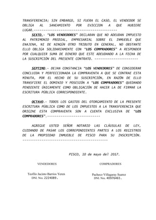 TRANSFERENCIA; SIN EMBARGO, SI FUERA EL CASO, EL VENDEDOR SE
OBLIGA AL SANEAMIENTO POR EVICCION A QUE HUBIERE
LUGAR.--------------------------------------------
SEXTO.- “LOS VENDEDORES” DECLARAN QUE NO ADEUDAN IMPUESTO
AL PATRIMONIO PREDIAL, EMPRESARIAL SOBRE EL INMUEBLE QUE
ENAJENA, NI DE NINGÚN OTRO TRIBUTO EN GENERAL, NO OBSTANTE
ELLO OBLIGA SOLIDARIAMENTE CON “LOS COMPRADORES” A RESPONDER
POR CUALQUIER SUMA DE DINERO QUE ESTE ADEUDANDO A LA FECHA DE
LA SUSCRIPCIÓN DEL PRESENTE CONTRATO. -----------------------
SEPTIMO.- DEJAN CONSTANCIA “LOS VENDEDORES” DE CONSIDERAR
CONCLUIDA Y PERFECCIONADA LA COMPRAVENTA A QUE SE CONTRAE ESTA
MINUTA, POR EL HECHO DE SU SUSCRIPCIÓN, EN RAZÓN DE ELLO
TRANSFIERE EL DOMINIO Y POSESIÓN A “LOS COMPRADORES” QUEDANDO
PENDIENTE ÚNICAMENTE COMO OBLIGACIÓN DE HACER LA DE FIRMAR LA
ESCRITURA PÚBLICA CORRESPONDIENTE.
OCTAVO.- TODOS LOS GASTOS DEL OTORGAMIENTO DE LA PRESENTE
ESCRITURA PÚBLICA COMO DE LOS IMPUESTOS A LA TRANSFERENCIA QUE
ORIGINE ESTA COMPRAVENTA SON A CUENTA EXCLUSIVA DE “LOS
COMPRADORES”.----------------------------
AGREGUE USTED SEÑOR NOTARIO LAS CLÁUSULAS DE LEY,
CUIDANDO DE PASAR LOS CORREPONDIENTES PARTES A LOS REGISTROS
DE LA PROPIEDAD INMUEBLE DE PISCO PARA SU INSCRIPCIÓN.
---------------------------------------------
PISCO, 10 de mayo del 2017.
VENDEDORES
Teofilo Jacinto Barrios Yeren
DNI. Nro. 2224089.
COMPRADORES
Pacheco Villagaray Suarez
DNI. Nro. 40976465.
 