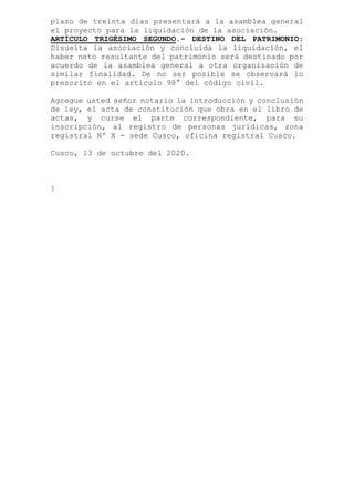 plazo de treinta días presentará a la asamblea general
el proyecto para la liquidación de la asociación.
ARTÍCULO TRIGÉSIMO SEGUNDO.- DESTINO DEL PATRIMONIO:
Disuelta la asociación y concluida la liquidación, el
haber neto resultante del patrimonio será destinado por
acuerdo de la asamblea general a otra organización de
similar finalidad. De no ser posible se observará lo
prescrito en el artículo 98° del código civil.
Agregue usted señor notario la introducción y conclusión
de ley, el acta de constitución que obra en el libro de
actas, y curse el parte correspondiente, para su
inscripción, al registro de personas jurídicas, zona
registral Nº X - sede Cusco, oficina registral Cusco.
Cusco, 13 de octubre del 2020.
}
 