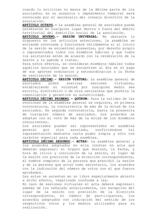 cuando lo soliciten no menos de la décima parte de los
asociados; en su ausencia o impedimento temporal será
convocada por el secretario del consejo directivo de la
asociación.
ARTÍCULO OCTAVO.- La asamblea general de asociados puede
celebrarse en cualquier lugar dentro o fuera del ámbito
territorial del domicilio social de la asociación.
ARTÍCULO NOVENO.- SESIÓN UNIVERSAL: No obstante lo
dispuesto en los artículos anteriores, la asamblea se
entiende convocada y funcionará válidamente si al inicio
de la sesión se encuentren presentes, por derecho propio
o representados todos los miembros hábiles y que todos
los asistentes estén de acuerdo con la celebración de la
sesión y la agenda a tratar.
Para estos efectos, se consideran miembros hábiles todos
aquéllos asociados que se encuentren al día en el pago
de sus aportes ordinarios y extraordinarios a la fecha
de realización de la sesión.
ARTÍCULO DÉCIMO.- SESIÓN VIRTUAL: La asamblea general de
asociados podrá realizar sesiones virtuales,
estableciendo su voluntad por cualquier medio sea
escrito, electrónico o de otra naturaleza que permita la
comunicación y garantice su autenticidad.
ARTÍCULO DÉCIMO PRIMERO.- QUÓRUM: Para la validez de las
reuniones de la asamblea general se requiere, en primera
convocatoria, la concurrencia de más de la mitad de los
asociados. En segunda convocatoria, basta la presencia
de cualquier número de asociados. Los acuerdos se
adoptan con el voto de más de la mitad de los miembros
concurrentes.
Los asociados pueden ser representados en asamblea
general por otro asociado, confiriéndose tal
representación mediante carta poder simple y sólo con
carácter especial para cada asamblea.
ARTÍCULO DÉCIMO SEGUNDO.- ACTAS: La asamblea general y
los acuerdos adoptados en ella constan en acta que
deberán expresar: el órgano que sesionó, la fecha, y
hora de inicio y conclusión de la sesión, el lugar de
la sesión con precisión de la dirección correspondiente,
el nombre completo de la persona que presidió la sesión
y de la persona que actuó como secretario, los acuerdos
con la indicación del número de votos con el que fueron
aprobados.
Las actas se asientan en un libro especialmente abierto
a dicho efecto, legalizado conforme a ley.
En caso de sesiones virtuales el acta deberá expresar:
además de los señalado anteriormente, con excepción del
lugar de la sesión con precisión de la dirección
correspondiente, el número de participantes, los
acuerdos adoptados con indicación del sentido de los
respectivos votos y los medios utilizados para su
realización.
 