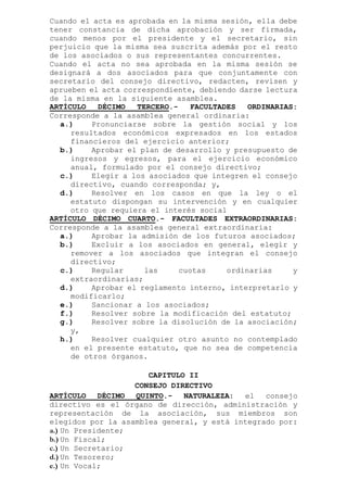 Cuando el acta es aprobada en la misma sesión, ella debe
tener constancia de dicha aprobación y ser firmada,
cuando menos por el presidente y el secretario, sin
perjuicio que la misma sea suscrita además por el resto
de los asociados o sus representantes concurrentes.
Cuando el acta no sea aprobada en la misma sesión se
designará a dos asociados para que conjuntamente con
secretario del consejo directivo, redacten, revisen y
aprueben el acta correspondiente, debiendo darse lectura
de la misma en la siguiente asamblea.
ARTÍCULO DÉCIMO TERCERO.- FACULTADES ORDINARIAS:
Corresponde a la asamblea general ordinaria:
a.) Pronunciarse sobre la gestión social y los
resultados económicos expresados en los estados
financieros del ejercicio anterior;
b.) Aprobar el plan de desarrollo y presupuesto de
ingresos y egresos, para el ejercicio económico
anual, formulado por el consejo directivo;
c.) Elegir a los asociados que integren el consejo
directivo, cuando corresponda; y,
d.) Resolver en los casos en que la ley o el
estatuto dispongan su intervención y en cualquier
otro que requiera el interés social
ARTÍCULO DÉCIMO CUARTO.- FACULTADES EXTRAORDINARIAS:
Corresponde a la asamblea general extraordinaria:
a.) Aprobar la admisión de los futuros asociados;
b.) Excluir a los asociados en general, elegir y
remover a los asociados que integran el consejo
directivo;
c.) Regular las cuotas ordinarias y
extraordinarias;
d.) Aprobar el reglamento interno, interpretarlo y
modificarlo;
e.) Sancionar a los asociados;
f.) Resolver sobre la modificación del estatuto;
g.) Resolver sobre la disolución de la asociación;
y,
h.) Resolver cualquier otro asunto no contemplado
en el presente estatuto, que no sea de competencia
de otros órganos.
CAPITULO II
CONSEJO DIRECTIVO
ARTÍCULO DÉCIMO QUINTO.- NATURALEZA: el consejo
directivo es el órgano de dirección, administración y
representación de la asociación, sus miembros son
elegidos por la asamblea general, y está integrado por:
a.) Un Presidente;
b.) Un Fiscal;
c.) Un Secretario;
d.) Un Tesorero;
e.) Un Vocal;
 