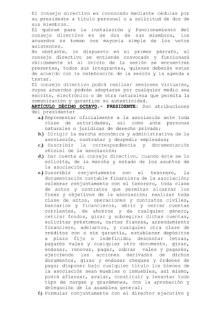 El consejo directivo es convocado mediante cédulas por
su presidente a título personal o a solicitud de dos de
sus miembros.
El quórum para la instalación y funcionamiento del
consejo directivo es de dos de sus miembros, los
acuerdos se toman con mayoría simple de los votos
asistentes.
No obstante, lo dispuesto en el primer párrafo, el
consejo directivo se entiende convocado y funcionará
válidamente si al inicio de la sesión se encuentren
presentes, todos sus integrantes, quienes deberán estar
de acuerdo con la celebración de la sesión y la agenda a
tratar.
El consejo directivo podrá realizar sesiones virtuales,
cuyos acuerdos podrán adoptarse por cualquier medio sea
escrito, electrónico o de otra naturaleza que permita la
comunicación y garantice su autenticidad.
ARTÍCULO DÉCIMO OCTAVO.- PRESIDENTE: Son atribuciones
del presidente:
a.) Representar oficialmente a la asociación ante toda
clase de autoridades, así como ante personas
naturales o jurídicas de derecho privado;
b.) Dirigir la marcha económica y administrativa de la
asociación, contratar y despedir empleados;
c.) Suscribir la correspondencia y documentación
oficial de la asociación;
d.) Dar cuenta al consejo directivo, cuando éste se lo
solicite, de la marcha y estado de los asuntos de
la asociación;
e.) Suscribir conjuntamente con el tesorero, la
documentación contable financiera de la asociación;
celebrar conjuntamente con el tesorero, toda clase
de actos y contratos que permitan alcanzar los
fines y objetivos de la asociación; realizar toda
clase de actos, operaciones y contratos civiles,
bancarios y financieros, abrir y cerrar cuentas
corrientes, de ahorros y de cualquier género,
retirar fondos, girar y sobregirar dichas cuentas,
solicitar préstamos, cartas fianzas, arrendamiento
financiero, adelantos, y cualquier otra clase de
créditos con o sin garantía, establecer depósitos
a plazo fijo o indefinido; descontar letras,
pagarés vales y cualquier otro documento, girar,
endosar, renovar, pagar, cobrar vales y pagarés,
ejerciendo las acciones derivados de dichos
documentos, girar y endosar cheques y órdenes de
pago; disponer bajo cualquier título los bienes de
la asociación sean muebles o inmuebles, así mismo,
podrá afianzar, avalar, constituir y levantar todo
tipo de cargas y gravámenes, con la aprobación y
delegación de la asamblea general;
f.) Formular conjuntamente con el director ejecutivo y
 