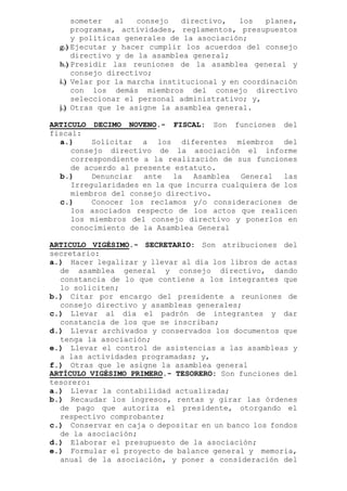 someter al consejo directivo, los planes,
programas, actividades, reglamentos, presupuestos
y políticas generales de la asociación;
g.) Ejecutar y hacer cumplir los acuerdos del consejo
directivo y de la asamblea general;
h.) Presidir las reuniones de la asamblea general y
consejo directivo;
i.) Velar por la marcha institucional y en coordinación
con los demás miembros del consejo directivo
seleccionar el personal administrativo; y,
j.) Otras que le asigne la asamblea general.
ARTICULO DECIMO NOVENO.- FISCAL: Son funciones del
fiscal:
a.) Solicitar a los diferentes miembros del
consejo directivo de la asociación el informe
correspondiente a la realización de sus funciones
de acuerdo al presente estatuto.
b.) Denunciar ante la Asamblea General las
Irregularidades en la que incurra cualquiera de los
miembros del consejo directivo.
c.) Conocer los reclamos y/o consideraciones de
los asociados respecto de los actos que realicen
los miembros del consejo directivo y ponerlos en
conocimiento de la Asamblea General
ARTICULO VIGÉSIMO.- SECRETARIO: Son atribuciones del
secretario:
a.) Hacer legalizar y llevar al día los libros de actas
de asamblea general y consejo directivo, dando
constancia de lo que contiene a los integrantes que
lo soliciten;
b.) Citar por encargo del presidente a reuniones de
consejo directivo y asambleas generales;
c.) Llevar al día el padrón de integrantes y dar
constancia de los que se inscriban;
d.) Llevar archivados y conservados los documentos que
tenga la asociación;
e.) Llevar el control de asistencias a las asambleas y
a las actividades programadas; y,
f.) Otras que le asigne la asamblea general
ARTÍCULO VIGÉSIMO PRIMERO.- TESORERO: Son funciones del
tesorero:
a.) Llevar la contabilidad actualizada;
b.) Recaudar los ingresos, rentas y girar las órdenes
de pago que autoriza el presidente, otorgando el
respectivo comprobante;
c.) Conservar en caja o depositar en un banco los fondos
de la asociación;
d.) Elaborar el presupuesto de la asociación;
e.) Formular el proyecto de balance general y memoria,
anual de la asociación, y poner a consideración del
 