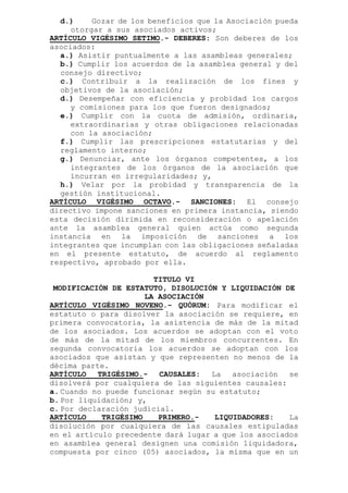 d.) Gozar de los beneficios que la Asociación pueda
otorgar a sus asociados activos;
ARTÍCULO VIGÉSIMO SETIMO.- DEBERES: Son deberes de los
asociados:
a.) Asistir puntualmente a las asambleas generales;
b.) Cumplir los acuerdos de la asamblea general y del
consejo directivo;
c.) Contribuir a la realización de los fines y
objetivos de la asociación;
d.) Desempeñar con eficiencia y probidad los cargos
y comisiones para los que fueron designados;
e.) Cumplir con la cuota de admisión, ordinaria,
extraordinarias y otras obligaciones relacionadas
con la asociación;
f.) Cumplir las prescripciones estatutarias y del
reglamento interno;
g.) Denunciar, ante los órganos competentes, a los
integrantes de los órganos de la asociación que
incurran en irregularidades; y,
h.) Velar por la probidad y transparencia de la
gestión institucional.
ARTÍCULO VIGÉSIMO OCTAVO.- SANCIONES: El consejo
directivo impone sanciones en primera instancia, siendo
esta decisión dirimida en reconsideración o apelación
ante la asamblea general quien actúa como segunda
instancia en la imposición de sanciones a los
integrantes que incumplan con las obligaciones señaladas
en el presente estatuto, de acuerdo al reglamento
respectivo, aprobado por ella.
TITULO VI
MODIFICACIÓN DE ESTATUTO, DISOLUCIÓN Y LIQUIDACIÓN DE
LA ASOCIACIÓN
ARTÍCULO VIGÉSIMO NOVENO.- QUÓRUM: Para modificar el
estatuto o para disolver la asociación se requiere, en
primera convocatoria, la asistencia de más de la mitad
de los asociados. Los acuerdos se adoptan con el voto
de más de la mitad de los miembros concurrentes. En
segunda convocatoria los acuerdos se adoptan con los
asociados que asistan y que representen no menos de la
décima parte.
ARTÍCULO TRIGÉSIMO.- CAUSALES: La asociación se
disolverá por cualquiera de las siguientes causales:
a. Cuando no puede funcionar según su estatuto;
b. Por liquidación; y,
c. Por declaración judicial.
ARTÍCULO TRIGÉSIMO PRIMERO.- LIQUIDADORES: La
disolución por cualquiera de las causales estipuladas
en el artículo precedente dará lugar a que los asociados
en asamblea general designen una comisión liquidadora,
compuesta por cinco (05) asociados, la misma que en un
 