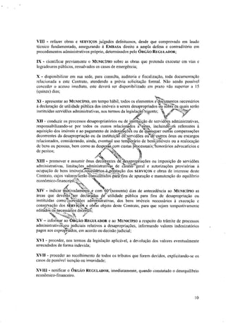 VIII - refazer obras e SERVIÇOS julgados defeituosos, desde que comprovado em laudo
técnico fundamentado, assegurando à EMBASA direito a ampla defesa e contraditório em
procedimentos administrativos próprio, determinados pelo ÓRGÃO REGULADOR;
IX - cientificar previamente o MUNICÍPIO sobre as obras que pretenda executar em vias e
logradouros públicos, ressalvados os casos de emergência;
X - disponibilizar em sua sede, para consulta, auditoria e fiscalização, toda documentação
relacionada a este Contrato, atendendo a prévia solicitação formal. Não sendo possível
conceder o acesso imediato, este deverá ser disponibilizado em prazo não superior a 15
(quinze) dias;
XI - apresentar ao MUNICÍPIO, em tempo hábil, todos os elementos e'ttittanifentos necessários
á declaração de utilidade pública dos imóveis a serem desapropriados rni-tobt?osiquais serão
instituídas servidões administrativas, nos termos da legislaçãoNigente; ‘.'
XII - conduzir os processos desapropriatórios ou de iriStiftiição de servidões administrativas,
responsabilizando-se por todos os custos relacionas t kates, incluin40 referentes à
aquisição dos imóveis e ao pagamento de indenizi.sôã ou de quer outras compensações
decorrentes da desapropriação ou da instituiçãt-'d&servidões od:?Jouttos ônus ou encargos
relacionados, considerando, ainda, eventual uso temkario de benkUnoveis ou a realocação
de bens ou pessoas, bem como as despests com custas pêocessuais/honorálios advocatícios e
de peritos;
#4"
XIII - promover e assumir ônus decdirentes dit*..desapLoptiações ou imposição de servidões
administrativas, limitações administraas de Járatettgeral e autorizações provisórias à
ocupação de bens imóvciíreetâátiotrà,prestação dos SERVIÇOS e obras de interesse deste
Contrato, cujos valoresserão consiteradoS-partifins de apuração e manutenção do equilíbrio
econômico-ti nancen w.t„
44,
"XIV - indicar Motivadamente e com 'ar(sessenta) dias de antecedência ao MUNICÍPIO as
áreas que devéçãoiser decláradas de- utilidade pública para fins de desapropriação ou
instituídas comolsãidões aàiátttativas, dos bens imóveis necessários à execução e
MV.
conservação aos sOtviços, e ootas objeto deste Contrato, para que sejam tempestivamente
editados:los:necessários decretos;
wfr.
XV - infoátar ao-bit&t:o REGULADOR e ao MUNICÍPIO a respeito do trâmite de processos
administrativotou judiciais relativos a desapropriações, informando valores indenizatórios
pagos aos exprogdos, em acordo ou decisão judicial;
XVI - proceder, nos termos da legislação aplicável, a devolução dos valores eventualmente
arrecadados de forma indevida;
XVII - proceder ao recolhimento de todos os tributos que forem devidos, explicitando-se os
casos de possível isenção ou imunidade;
XVIII - notificar o ÓRGÃO REGULADOR, imediatamente, quando constatado o desequilíbrio
econômico-financeiro.
10
 