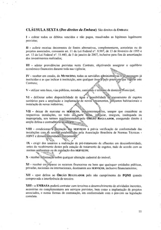 CLÁUSULA SEXTA (Dos direitos da Etnbasa). São direitos da EMBASA:
- cobrar todos os débitos vencidos e não pagos, ressalvadas as hipóteses legalmente
previstas;
II - auferir receitas decorrentes de fontes alternativas, complementares, acessórias ou de
projetos associados, consoante art. 11 da Lei Federal n°. 8.987, de 13 de fevereiro de 1995 e
art. 13 da Lei Federal n°. 11.445, de 5 de janeiro de 2007, inclusive para fins de amortização
dos investimentos realizados;
III - adotar providências previstas neste Contrato, objetivando assegurar o equilíbrio
econômico-financeiro durante toda sua vigência;
IV - receber em cessão, do MUNICÍPIO, todas as servidões administrativas t.depassagem já
instituídas e as que indicar à instituição, sem qualquer ônusfelpelo prazo em Vigófar este
•
V - utilizar sem ônus, vias públicas, estradas, caminho-s e terreeld
,
e dominfo unicipal;
.A
et41"';'
VI - deliberar sobre disponibilidade de água nossibilidade "debesçoamento de esgotos
sanitários para a ampliação e implantação, de novos';bateamentos, conjuntos habitacionais e
.:‘
instalação de novas indústrias;
Afí .t4
VII - deixar de executar os SERVIÇOS, -0-eynterromperAos, sempre que considerar as
respectivas instalações, no todo ouwarte 'delas,irrgular, insegura, inadequada ou
inapropriada, nos termos regulamentackkpelo ÓRGÃO''REGULADOR, assegurado direito à
.k.,..4,..24,
ampla defesa e contraditono,aojusukt ,. '
As
IX - exigir dos usuários a realização de pré-tratamento de efluentes em desconformidade,
antes do recebimento destes pela estação de tratamento de esgotos, tudo de acordo com as
normas ambientais ou de regulação dos SERVIÇOS;
X - recebeinforMaaoc'sobre qualquer alteração cadastral do imóvel;
XI - receber emlrepasse os recursos financeiros ou bens que quaisquer entidades publicas,
privadas, nacionais ou internacionais, destinarem aos SERVIÇOS, inclusive financiamentos;
XII - opor defesa ao ÓRGÃO REGULADOR pelo não cumprimento do PQMI quando
comprovada a interferência de terceiro.
XIII - a EMBASA poderá contratar com terceiros o desenvolvimento de atividades inerentes,
acessórias ou complementares aos serviços previstos, bem como a implantação de projetos
associados, e outras formas de contratação, em conformidade com o previsto na legislação
correlata.
Contrato; Ar:
VIII - condicionara,prestaçao dos SERVIÇOS à prévia verificação de conformidade das
instalações coitas norina testabelettdas pela Associação Brasileira de Normas Técnicas -
ABNT e demaiStoridadenbmpetear
11
 