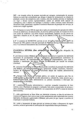 XIV - em situação critica de escassez motivada por estiagem, contaminação de recursos
hídricos ou outro fato extraordinário que obrigue a adoção de racionamento ou redução de
produção a níveis não compatíveis com o sistema, além das medidas previstas na legislação
em vigor e demais normas regulamentadoras, poderá ser adotada tarifa especial de
contingência, com o objetivo de restringir o consumo e cobrir eventuais custos adicionais
decorrentes delas, garantindo o equilíbrio econômico-financeiro da prestação dos serviços, de
acordo com o órgão regulador.
§ V. O disposto no inciso XIII do caput não se aplica às contratações de operação de crédito,
emissão de debêntures, de subconcessões, de parcerias público-privadas, de locação de ativos
com cessão de recebiveis e de outras avenças assemelhadas, hipóteses em que deverá ser
observado o disposto no art. 26, caput e Ha°8.98'7,4e 13 de fevereiro de
1995.
§ 2°. A anuência do MUNICIPIO, prevista no art. 26 dakei federá.' vriciA/13i9-87.,sM3 de
fevereiro de 1995, poderá se dar pela aprovação de PQMPq-ue7ireveja ,i‘nO-ntrato4revistos
no § I° ou forma de financiamento dos investimentos &ciados.
CLÁUSULA SÉTIMA (Das obrigaçoes MunieipSoy São obrigações do
MUNICÍPIO:
I - providenciar cessão à EMBASA dat infraestruturas necessárias às expansões dos SERVIÇOS
decorrentes de parcelamentos &Atilo eIdeamentos, einpreendimentos imobiliários de
qualquer natureza, de responsabiliel'aite dos raPectiv4f empreendedores, com vistas à
operação e manutenção, até efetiva iltv'ersão ‘ab---WIti-Nicino, por ocasião da extinção
contratual;
- comunicar formalmente ao ÓRGÃO REGULADOR a ocorrência da prestação dos SERVIÇOS
pela EMBASA, eriti des'abrifonnidad;

e4écnica, operacional, contábil, econômica, financeira,
N-Jtarifária, de atendimentoaCis usuários,' solicitando adoção das medidas administrativas
40-'cabíveis;
III /declarar bens imóveis de utilidade pública, em caráter de urgência, para fins de
desgfiropnacao-ou instituiçawde servidão administrativa, cabendo-lhe, ainda, permitir que a
21'
EmEAsApromova às açoes administrativas ou judiciais necessárias à efetivação das
desapropriaçqes ou servidões;
IV - estabelecere-limitações administrativas c autorizar ocupações temporárias de bens
imóveis, com a finalidade de assegurar a realização, bem como a conservação, de serviços e
obras vinculadas à prestação dos SERVIÇOS e ao cumprimento do EFCP e metas de interesse
deste Contrato;
V - ceder gratuitamente as áreas afetas aos SERVIÇOS existentes na data da assinatura do
Contrato de Programa, bem como as que receber gratuitamente pela implantação dos mesmos
SERVIÇOS, devidamente regularizadas à EMBASA, pelo prazo em que vigorar o convênio de
cooperação e o presente Contrato;
VI - coibir o lançamento de águas pluviais no sistema de coleta e afastamento do esgoto
sanitário, inclusive apreciando as notificações de irregularidades feitas pela EMBASA;
12
 