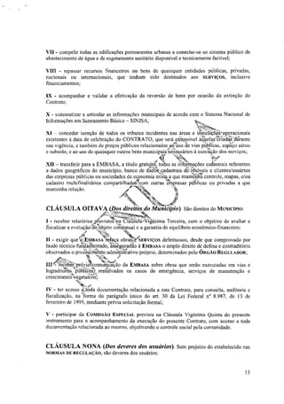 VII - compelir todas as edificações permanentes urbanas a conectar-se ao sistema público de
abastecimento de água e de esgotamento sanitário disponível e tecnicamente factível;
VIII - repassar recursos financeiros ou bens de quaisquer entidades públicas, privadas,
nacionais ou internacionais, que tenham sido destinados aos SERVIÇOS, inclusive
financiamentos;
1X - acompanhar e validar a efetivação da reversão de bens por ocasião da extinção do
Contrato;
X - sistematizar e articular as informações municipais de acordo com o Sistema Nacional de
Informações em Saneamento Básico — SINISA;
XI — conceder isenção de todos os tributos incidentes nas áreas e mstalaçõoStoperacionais
-”,-, .,
existentes a data de celebração do CONTRATO, que será cXterisivel abelas..criadas.'durante
J4,,-- --,-
sua vigência, e também de preços públicos relacionados anso de vias pub; icas, espaço aéreo
,ffl,
e subsolo, e ao uso de quaisquer outros bens municipaitinecessários à execução dos serviços;
.0" 'mi
N
l,. *VS#
2i. t:
XII — transferir para a EMBASA, a titulo gratuito, todas as nifotinações cadastrais referentes
a zdados geográficos do município, banco de dtdos,cadastrais de,..nrió eis e clientes/usuários
das empresas públicas ou sociedades de economia miSta,a que antenbacontrole, mapas, e/ouIn
t,t.„
,
cadastro multifinalitários compartilhadoSiçom outras ‘empresas públicas ou privadas a que
mantenha relação. Xt.
ir
CLÁUSULA OITAVAXPos direiiásdo7aleVlio) São direitos do MUNICÍPIO:
I - receber relatórios ,p(evistoSma CfátiStilaiVigésima Terceira, com o objetivo de avaliar e
fiscalizar a evoluçãoídktobjeto cottratual e a garantia do equilíbrio econômico-financeiro;
4,' NN
II - exigir que (arEmBASA refaça obrasiir'SERVIÇOS defeituosos, desde que comprovado por
laudo técnico fiaajn'entado,SWegmando à EMBASA o amplo direito de defesa e contraditório
observados o proéê4irriento admittiStrativo próprio, determinados pelo ÓRGÃO REGULADOR;
t. Ni1/4. P/
ill - reeeberiprévigcomão da EMBASA sobre obras que serão executadas em vias e,w.
logradouros. publico resSalvados os casos de emergência, serviços de manutenção e
crescimentdtiregetatiÇt
IV - ter acesso daoda documentação relacionada a este Contrato, para consulta, auditoria ee
fiscalização, na forma do parágrafo único do art. 30 da Lei Federal n° 8.987, de 13 de
fevereiro de 1995, mediante prévia solicitação formal;
V - participar da COMISSÃO ESPECIAL prevista na Cláusula Vigésima Quinta do presente
instrumento para o acompanhamento da execução do presente Contrato, com acesso a toda
documentação relacionada ao mesmo, objetivando o controle social pela comunidade.
CLÁUSULA NONA (Dos deveres dos usuários). Sem prejuízo do estabelecido nas
NORMAS DE REGULAÇÃO, são deveres dos usuários:
13
 