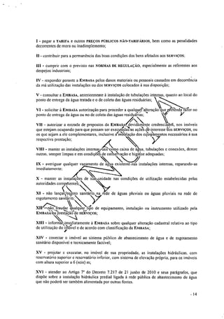 I - pagar a TARIFA e outros PREÇOS PÚBLICOS NÃO-TARIFÁRIOS, bem como as penalidades
decorrentes de mora ou inadimplemento;
11 - contribuir para a permanência das boas condições dos bens afetados aos SERVIÇOS:
111 - cumprir com o previsto nas NORMAS DE REGULAÇÂO, especialmente as referentes aos
despejos industriais;
IV - responder perante a EMBASA pelos danos materiais ou pessoais causados em decorrência
da má utilização das instalações ou dos SERVIÇOS colocados à sua disposição;
V - consultar a ENIBASA, anteriormente à instalação de tubulações internas, quanto ao local do
ponto de entrega da água tratada e o de coleta das águas residuárias;
VI - solicitar à EMBASA autorização para proceder a qualqueNIteração que pre enda fáier no
diponto de entrega da água ou no de coleta das águas residuarias;

VII - autorizar a entrada de prepostos da EMBASA, devidamente credenciados, nos imóveis
.ar
que estejam ocupando para que possam ser executadaras açêaoae,interesse kós SERVIÇOS, OU
os que sejam a ele complementares, inclusive alialação dos eqUiPamentos necessários à sua
respectiva prestação;
imediatamente;
/
X - manter as instalações de sua unidade nas condições de utilização estabelecidas pelas
autoridades compétenta;
Ç, 
X1 - não lançarx'?esgoto sanitárió na rede de águas pluviais ou águas pluviais na rede de
esgotamento sanitárib;
4/".ãof"-,rau itXII- ..-‘ndar qualquer tiSo de equipamento, instalação ou instrumento utilizado pela
EMBAS.À.421-ivestÀ-0•54'de SERVIÇOS;
----.4
XIII - infonnanimediatamente à EMBASA sobre qualquer alteração cadastral relativa ao tipokl,.‘..._,:4;
de utilização do nnovel e de acordo com classificação da EMBASA;
,
XIV - conectar o imóvel ao sistema público de abastecimento de água e de esgotamento
sanitário disponível e tecnicamente factível;
XV - projetar c executar, no imóvel de sua propriedade, as instalações hidráulicas, com
reservatório superior e reservatório inferior, com sistema de elevação próprio, para os imóveis
com altura superior a 6 (seis) m;
XVI - atender ao Artigo 7° do Decreto 7.217 de 21 junho de 2010 e seus parágrafos, que
dispõe sobre a instalação hidráulica predial ligada à rede pública de abastecimento de água
que não poderá ser também alimentada por outras fontes.
A 
VIII - manter as instalações internassai' como caixa de água. tubulações c conexões, dentre
outras, sempre limpas e em condientde conse irvaçao e hgiene adequadas;
- 4 "
N-J
IX - averiguar qualquer vazamento de água existente.-nas instalações internas, reparando-as
14
 
