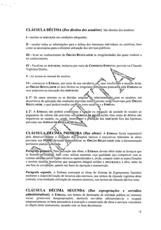 CLÁUSULA DÉCIMA (Dos direitos dos usuários). São direitos dos usuários:
I - receber os SERVIÇOS em condições adequadas;
II - receber todas as informações para a defesa dos interesses individuais ou coletivos, bem
como as necessárias para a eficiente utilização dos serviços públicos;
III - levar ao conhecimento do ÓRGÃO REGULADOR as irregularidades das quais venham a
ter conhecimento;
IV - fiscalizar os SERVIÇOS, inclusive por meio da COMISSÃO ESPECIAL prevista na Cláusula
Vigésima Quinta;
V - ter acesso ao manual do usuário;
seus prepostos na execução dos SERVIÇOS; "
"dcis NEN:
§ 1°. Os casos omissos ou as dúvidas surgidas no relacionairientolcom os usuários, em
decorrência da aplicação das condições prristas nesfe:‘ontrato seriiõesolvidos pelo ÓRGÃO
REGULADOR, o qual poderá mediar conflitos entre usuários e a EMBASA.
44, tis 11
§ 2". A EMBASA não poderá condicionar a likação ou reágação da unidade do .usuário ao
pagamento de valores não previstos ntp•NORMAS DE.,REUULAÇÃO, bem como de débitos não
,
;11ÃO 4a,
imputáveis ao usuário, ou,ainda, :1:i:romper a prestaeão dos SERVIÇOS fora das hipóteses
previstas nas NORMAS DE ÉÇUILATC
/1/4-,N
•: ---1/4'u1/44WP%
%E.
N.E3„
CLÁUSULA.DÉCIMA,PRIMEIRA (Das obras). vA... EMBASA ficará responsável
pelo desenvolifto e e'i re'kução dorProjetos básicos e executivos referentes às obras
previstas nos PQMeidevend2'telispopi4bilizar ao ÓRGÃO REGULADOR toda a documentação
pertinente quandotolaada. tir
'Ilel
4.
f '"-
‘M-77i,,b#
Paligrefo4linieirr4Para eicOcução das obras, a EMBASA deverá obter todas as licenças que
se fizereminecesSáríaS bern como utilizar materiais cuja qualidade seja compatível com as
normas editadas pelos órgãos técnicos especializados e, ainda, cumprir todas as especificações
e normas tecniCas. brasileiras que assegurem integral solidez e SEGURANÇA à obra, tanto na
sua fase de construção, quanto nas fases de operação e manutenção.
Parágrafo segundo. A Embasa executará as obras do Sistema de Esgotamento Sanitário
mediante a disponibilização de recursos não-onerosos, nos termos da cláusula vigésima deste
contrato, e/ou mediante utilização de recursos onerosos, nos termos da cláusula décima nona.
CLÁUSULA DÉCIMA SEGUNDA (Das expropriações e servidões
administrativas). A EMBASA, nos termos de declaração de utilidade pública ou interesse
social, promoverá desapropriações, instituirá servidões administrativas e ocupará
temporariamente os bens necessários à execução e conservação de obras e serviços vinculados
ao objeto deste instrumento, arcando com os ônus decorrentes.
15
A.' Sr 72"
VI - comunicar à EMBASA, por meio de sua ouvidoriavou, caso insuficiente a atuaçao desta,
ao ÓRGÃO REGULADOR os atos ilícitos ou irregulares±nWentura pratica& pela EMBASA ou
4,
 