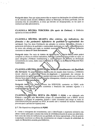 Parágrafo único. Para que sejam promovidas as respectivas declarações de utilidade pública
ou de interesse social, deverá a EMBASA indicar ao Município, de forma justificada, com 60
(sessenta) dias de antecedência, as áreas que deverão ser desapropriadas, ou nas quais se
instituirá servidão administrativa.
CLÁUSULA DÉCIMA TERCEIRA (Do apoio da &Ousa). A EMBASA
apoiará as revisões do EFCP.
CLÁUSULA DÉCIMA QUARTA (Dos critérios, dos indicadores, das
Iõrmulas e dos parâmetros definidores da qualidade‘?---continuidade dos
serviços). Para fins deste CONTRATO são adotados os critérios, iindcadpres, fórmulas e
parâmetros definidores da qualidade e continuidade atualmente em vigor, inciapetidèntemente
de terem sido editados por órgão ou entidade municip3Peinstadua0Co4ónne)ef1nições
constantes no Anexo IV deste instrumento.
Parágrafo único. Por meio de NORMA DE ftEdurAçÃo, oORGA0 REÇULADOR poderá
completar ou alterar os critérios indicadores, fodnillas e parâmeki o'Smencionados no capta. os
quais obrigarão a EMBASA imediatamente e, casiznpliquein ein,,Virnento ou diminuição
extraordinária de custos, darão causa à ntvisiko de fkRIFA ou cleePREÇOS PÚBLICOS NÃO-
TARIFÁRIOS.
CLÁUSULA DÉCIMA QUINTA4Das Metas,.de/Atendimento e de Qualidade
dos Serviços). Na parteaRirao-objet:N área de atuação deste Contrato, a EMBASA
deverá observar os
I
obletiv‘orietas—de 1/4ampliação e manutenção dos sistemas de
abastecimento de água e'esgotamento sanitário previstas no PQMI de acordo com a Cláusula
Décima Sexta deste CAtiSalo e sua4alterações subsequentes, estando as metas sistematizadas
no Anexo IV desteinstrtimento.
Parágrafo

único, - sisAetas
,
A
Prazos dos SERVIÇOS, constantes no PQMI, serão
reavaliadas respeitadcNquilíbrio econômico e financeiro dos contratos vigentes e a
tk . ‘'N
exequilnlidade.dos serviços.
CLÁUSULA DÉCIMA SEXTA (Do PQMI). O PQMI, a ser elaborado pela
EMBASA e aprovado pelo MUNICÍPIO, sempre em compatibilidade com o EFCP, deverá
estabelecer o conjunto de programas, projetos e ações necessárias para atingir as metas de
UNIVERSALIZAÇÃO previstas no EFCP, de acordo com o montante de recursos financeiros
previstos para o período de 4 (quatro) anos.
§ 1. São dispositivos obrigatórios do PQMI:
1 — metas e cronograma de investimentos, com a identificação e orçamento estimativo das
obras e outras ações para o alcance das metas de UNIVERSALIZAÇÃO de acesso aos SERVIÇOS,
bem como das metas de melhoria de sua qualidade, de forma regionalizada, a fim de permitir
à população reconhecer os efeitos dos investimentos em relação à situação de salubridade da
região do MUNICÍPIO atendida pela EMBASA;
16
 