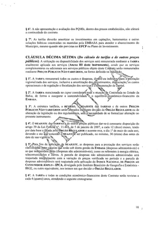 § 6". A não apresentação e avaliação dos PQMIs, dentro dos prazos estabelecidos, não afetará
a continuidade do contrato.
§ 7°. As tarifas deverão amortizar os investimentos em captações, barramentos e outras
soluções hídricas construídas ou mantidas pela EMBASA para atender o abastecimento do
Município, mesmo quando não previstas no EFCP ou Plano de Investimento.
CLÁUSULA DÉCIMA SÉTIMA (Do cálculo de tarifas e de outros preços
públicos). A utilização ou disponibilidade dos serviços será remunerada mediante a TARIFA
atualmente aplicada aos serviços (Anexo III deste instrumento), sendo que os serviços
complementares ou adicionais aos serviços públicos objeto deste Contrato serão remunerados
mediante PREÇOS PÚBLICOS NÃO-TARIFÁRIOS, na forma definida na i.egtaação.
#41(1
§ 1". A TARIFA remunerará todos os custos e despesas, diretos'.ou indiretosi.para
1
nirestação
regionalizada dos serviços, inclusive a amortização dminvestimentos, depreciaçãoros custos
operacionais e de regulação e fiscalização dos serviçoaninuneração de tkapital.
,t1
§ 2°. A TARIFA mencionada no capta consicterara'toota a atuaçao da Contratada no Estado da
Bahia, de forma a assegurar a sustentabilidadete, o equilíbrt&Nonômico-financeiro da
EMBASA.
§ 3°. A estrutura tarifária, a FtEy1SÃO, 04REAJUSTE daS TARIFAS e de outros PREÇOS
PUBLICOS NÃO-TARIFÁRIOS serão- alterados ine'diante deciSào do ÓRGÃO REGULADOR ou de
alteração da legislação ou dos regulamentos, sai..Inecessidade de se formalizar alteração ao
',gomarpresente instrumento.
§ 4°. O REAJUSTE oas/IARIFA8'e.de outros pre?bs públicos dar-se-á consoante disposição do
artigo 39 da Lei Federal n°. 11.45/; de 5 de janeiro de 2007, a cada 12 (doze) meses, tendo
por data base a filada pelkit ÓRGÃO REGULADOR e ausente esta, o dia 1' de maio de cada ano,
devendo o ato titie"toncedePr-REAJUreser publicado, no mínimo, 30 (trinta) dias antes da
data de sua vigêijeía.N, `N.L3N,
MtX
§ 5°. Para fins de 'aplicaçao. de REAJUSTE, as despesas para a prestação dos serviços serão
classificadas entre aquelas que estão sob direta gestão da EMBASA (despesas administráveis) e
as que independetnsleSta (despesas não administráveis), como os referentes à energia elétrica,
telecomunicações e'ântros. A parcela de despesas não administráveis administradas será
reajustada integralmente com a variação de preços verificada no período e a parcela de
despesas administráveis será reajustada pela aplicação do ÍNDICE NACIONAL DE PREÇOS AO
CONSUMIDOR AMPLO — IPCA, divulgado pelo Instituto Brasileiro de Geografia e Estatística -
IBGE, ou outro equivalente, nos termos em que decidir o ÓRGÃO REGULADOR.
§ 6". A TARIFA e todas as condições econômico-financeiras deste Contrato serão revistas a
cada 4 (quatro) anos, atendendo o seguinte cronograma:
18
 