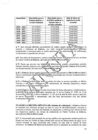 Quadriênio Data-limite para a
Embasa pleitear a
revisão ordinária
Data-limite para a
AGERSA publicar a
decisão sobre a
revisão ordinária
Data de inicio de
vigência da tarifa
revisada
2020- 2023 01/10/2019 31/03/2020 30/04/2020
2024 - 2027 01/10/2023 31/03/2024 30/04/2024
2028 - 2031 01/10/2027 31/03/2028 30/04/2028
2032 - 2035 01/10/2031 31/03/2032 30/04/2032
2036 - 2039 01/10/2035 31/03/2036 30/04/2036
2040 - 2043 01/10/2039 31/03/2040 30/04/2040
2044- 2047 01/10/2043 31/03/2044 30/04/2044
2048- 2051 01/10/2047 31/03/2048 t-30/04/2048
Será realizada REVISÃO extraordinária de TARIFA sempre qua,por'fatalbejos ao
controle e influência da EMBASA, seu valor tornar4insuficientenaraWOrtizar
integralmente e remunerar todos os custos operacionaiede administraO, de mátutenção,
4{4o-Nat
investimentos e expansão dos serviços.
Para efeito de faturamentos, usuários serát4assificados eithategorià' ide uso, na forma
da Tabela Tarifária da EMBASA, aprovada pelo ÓRci...:9 REGuLArtbiNge
§ 9°. Desde que previsto nas NORM 8,,‘DE REGULACÃO, grandes consumidores poderão
celebrar contratos especiais com a FittisAs4rti que sejam 'tãtipuladas TARIFAS diferenciadas,
ouvido previamente, em cada cascroARGÃJR-EGULADOlte
tr.
,
A EMBASA deverá manter,escrituração contabil que permita ao ÓRGÃO REGULADOR a
efetiva e permanente fispálizaçao dos,resultatlos da prestação dos serviços complementares e
adicionais. A ¼"
A EmBASAt, poderatcèbrar todoços valores de todos os serviços prestados, os débitos
vencidos e ni4o,pagos, fri-Os instrumentos de cobrança disponíveis, sempre
considerados os encargos finantefrosJegais.
tr/
C'N,
§ 12A-EMBASA poderáauferir receitas decorrentes de fontes alternativas, complementares,
acessáriaS,oU'rde.Aptos associados consoante art. 11 da Lei Federal n°. 8.987, de 13 de
fevereiro de 1995-e,arp 13 da Lei Federal n°. 11.107, de 6 de abril de 2005, inclusive para fins
de previa ainortizaçao e remuneração, seja dos bens pré-existentes e/ou dos demais
investimentos 'realizados.
CLÁUSULA DÉCIMA OITAVA (Do sistema de cobrança). A EMBASA efetuará
as medições dos consumos de água ou, para os casos de não-hidrometração, estimará os
consumos e emitirá, com base em medições ou estimativas, a cobrança dos valores devidos
aos respectivos usuários, nos termos do estabelecido na Tabela Tarifária da EMBASA,
aprovada pelo ÓRGÃO REGULADOR.
§ 1°. A remuneração pela prestação de serviços públicos de esgotamento sanitário poderá ser
fixada com base no volume de água cobrado pelo serviço de abastecimento de água, ou no
volume estimado de água consumido pelo usuário, no caso dele se utilizar de fonte
alternativa. As NORMAS DE REGULAÇÃO poderão prever a instalação de medidores de vazão
19
 