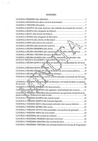 SUMÁRIO
CLÁUSULA PRIMEIRA (Das definições) 5
CLAUSULA SEGUNDA (Do objeto e da área de prestação) 7
CLÁUSULA TERCEIRA (Do prazo) 7
CLÁUSULA QUARTA (Do modo, da forma e das condições de prestação dos serviços) 8
CLÁUSULA QUINTA (Das obrigações da Embasa) 9
CLÁUSULA SEXTA (Dos direitos da Embasa) 11
CLÁUSULA SÉTIMA (Das obrigações do Município) 12
CLÁUSULA OITAVA (Dos direitos do Município) 13
%-,CLÁUSULA NONA (Dos deveres dos usuários) 13
CLÁUSULA DÉCIMA (Dos direitos dos usuários) - 15
CLÁUSULA DÉCIMA PRIMEIRA (Das obras) ir V/ --V 15
_A  :1CLÁUSULA DÉCIMA SEGUNDA (Das expropriaçoes e.servidões adnunts vas)
‘,1
9.1 ti 15
1,,I"
CLÁUSULA DÉCIMA TERCEIRA (Do apoio daTmbasaN 16
"..... ,
CLÁUSULA DÉCIMA QUARTA (Dos critérios, dos indicadores das formulas e dos
parámetros definidores da qualidade e continuidade‘dès serviços) ' ,' 16
`§‘, ,
CLÁUSULA DÉCIMA QUINTA (Das4tas de Atendimento e de Qualidade dos Serviços)
16
CLÁUSULA DÉCIMA SEXTA (Ét>,QM./) ,i) 16
''',.CLÁUSULA DÉCIMA SÉTIMA (Do cálculo de tarifas e de outros preços públicos) 18
.,
CLÁUSULA DÉCIMA 06ITAVA (Do ststema de cobrança) 19
. .------.---..
CLÁUSULA DÉCIMNONA (Dos recursos a serem aplicados na prestação dos Serviços)
20
-4.
CLÁUSULA VIGÉSIMA (Da particzpaçao do Município e do Estado da Bahia na captação
de recursos). V  N 4r 20
CLÁUSULA VIGÉSIMAPRIMWRA (Do financiamento) 70
.r.---
‘'CLAUSUEANIGESIMA S EGÜNDA (Da regulação e da fiscalização dos serviços) 7 1
T---.... '1/2-, '11', V
CLÁUSULA VIGESIMA TERCEIRA (Dos procedimentos que garantam transparência da
,
gestão econômica e financeira de cada serviço) 22
CLÁUSULA VIGÉSIMA QUARTA (Do controle social) 22
CLÁUSULA VI&SIMA QUINTA (Da Comissão Especial) 22
CLÁUSULA VIGÉSIMA SEXTA (Da proteção ambiental e dos recursos hídricos) 23
CLÁUSULA VIGÉSIMA SÉTIMA (Dos riscos) 23
CLÁUSULA VIGÉSIMA OITAVA (Das penalidades e de sua forma de aplicação) 23
CLÁUSULA VIGÉSIMA NONA (Da intervenção) '4
CLÁUSULA TRIGÉSIMA (Da extinção do contrato) 25
CLAUSULA TRIGÉSIMA PRIMEIRA (Dos bens reversíveis) 76
CLÁUSULA TRIGÉSIMA SEGUNDA (Da reversão dos bens) 27
CLÁUSULA TRIGÉSIMA TERCEIRA (Da alteração bilateral do Contrato de Programa)27
 