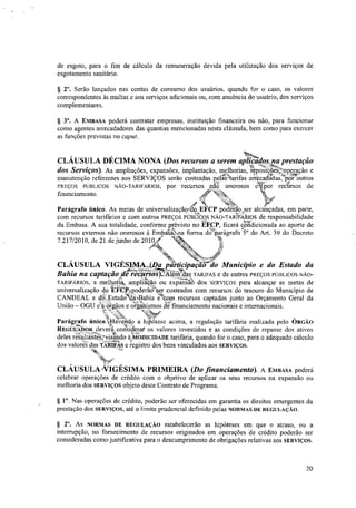 de esgoto, para o fim de cálculo da remuneração devida pela utilização dos serviços de
esgotamento sanitário.
§ 20. Serão lançados nas contas de consumo dos usuários, quando for o caso, os valores
correspondentes às multas e aos serviços adicionais ou, com anuência do usuário, dos serviços
complementares.
§ 30. A EN1BASA poderá contratar empresas, instituição financeira ou não, para funcionar
como agentes arrecadadores das quantias mencionadas nesta cláusula, bem como para exercer
as funções previstas no caput.
¥:y.v
da Embasa. A sua totalidade, conforme previsto no EFCP, ficará condicionada ao aporte de
recursos externos não onerosos à Embakana forma doparágrafo 5° do Art. 39 do Decreto
7.217/2010, de 21 de junho de 2010i '‘, -1:"t-n
CLÁUSULA VIGÉS),ly
,
IMDAptiptipa6iir'iio Município e do Estado da
Bahia na captação/rdd Frechrsos)JAléiiiLdas TAIUFAS e de outros PREÇOS l'ÚBLICOS NÃO-
TARIFÁRIOS, a melhoria, ampliação ou ex-Pan-Sio dos SERVIÇOS para alcançar as metas de
universalização do "Ei'ClEtpodefaz custeados com recursos do tesouro do Município de
CANDEAL e dó:,EstadoM'elaftahia e,com recursos captados junto ao Orçamento Geral da
União — OGU ela.éirgãos e organismos ,tle financiamento nacionais e internacionais.
Parágrafo Único4liverido a hiPótese acima, a regulação tarifária realizada pelo ÓRGÃO
REGIILADOR devera, consIçierat os valores investidos e as condições de repasse dos ativos
deles resultafitevisando á MODICIDADE tarifária, quando for o caso, para o adequado cálculo
dos valorexdas TARIBAS e registro dos bens vinculados aos SERVIÇOS.
--.
CLÁUSULA NIGESIMA PRIMEIRA (Do financiamento). A EMBASA poderá
celebrar operações de crédito com o objetivo de aplicar os seus recursos na expansão ou
melhoria dos SERVIÇOS objeto deste Contrato de Programa.
§ 10. Nas operações de crédito, poderão ser oferecidas em garantia os direitos emergentes da
prestação dos SERVIÇOS, até o limite prudencial definido pelas NORMAS DE REGULAÇÃO.
§ 2". As NORMAS DE REGULAÇÃO estabelecerão as hipóteses em que o atraso, ou a
interrupção, no fornecimento de recursos originados em operações de crédito poderão ser
consideradas como justificativa para o descumprimento de obrigações relativas aos SERVIÇOS.
CLÁUSULA DÉCIMA NONA (Dos recursos a serem aplidados niha prestação
dos Serviços). As ampliações, expansões, implantação, melhorias, reposições,toperação e
manutenção referentes aos SERVIÇOS serão custeadas pelPlarifas arrecadtdastptoutros
financiamento.
recursos /IA' onerosos
e'à
-
etpor recursos dePREÇOS PÚBLICOS NÃO-TARIFÁRIOS, Por
a
Parágrafo único. As metas de universalização.e.dokEVCP poderãosser alcançadas, em parte,
com recursos tarifários e com outros PREÇOS PÚBLICOS NÃO-TARIFÁRIOS de responsabilidade„..:.
20
 