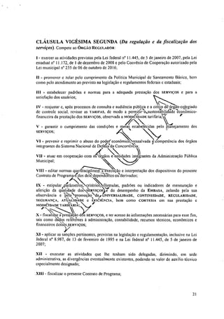 CLÁUSULA VIGÉSIMA SEGUNDA (Da regulação e da fiscalização dos
serviços). Compete ao ÓRGÃO REGULADOR:
- exercer as atividades previstas pela Lei federal n° 11.445, de 5 de janeiro de 2007, pela Lei
estadual n° 11.172, de 1 de dezembro de 2008 e pelo Convênio de Cooperação autorizado pela
Lei municipal n°235 de 06 de outubro de 2016;
11 - promover c zelar pelo cumprimento da Política Municipal de Saneamento Básico, bem
como pelo atendimento ao previsto na legislação e regulamentos federais e estaduais;
111 - estabelecer padrões e normas para a adequada prestação dos SERVIÇOS e para a
satisfação dos usuários;
IV - reajustar e, após processos de consulta e audiência públi,9,a e a oitiv dé:erge-eolegiado
de controle social, revisar as TARIFAS, de modo a permitir-mustentabDidade econômico-
financeira da prestação dos SERVIÇOS, observada a MODICÃI'DADE tarifária;
7 
V - garantir o cumprimento das condições e meias estabelecidas pelo planejamento dos
SERVIÇOS;
VI - prevenir e reprimir o abuso do poderAcconômico, r.essalvada a/competência dos órgãos
A' ••., . 4'
integrantes do Sistema Nacional de Devfesa
-‘
da Concon-êncta;
VII - atuar em cooperação com os órgãos e entidades integrantes da Administração Pública
Municipal;
VIII - editar normas queTchscia execução e interpretação dos dispositivos do presente
Contrato de Programa/64'6s cle-feNdependEittes-mNerivados;
'
IX - estipular parâmetr
N
os, critérios, fórmulas, padrões ou indicadores de mensuração e
aferição da qualidade dos v,ERviços e do desempenho da EMEASA, zelando pela sua
observância e "
k
la,..1•-pzomoção:dai UNIVERSALIDADE, CONTINUIDADE, REGULARIDADE,
SEGURANÇA, ATUALIDADE c EFICIÊNCIA, bem como CORTESIA cm sua prestação e
MODICIDADE TARIVARI"k;
X - liscalriar a prestação dos SERVIÇOS, e ter acesso às informações necessárias para esse fim,
tais como dados referentes à administração, contabilidade, recursos técnicos, econômicos e
,
financeiros uesses,stsviços;
XI - aplicar as sanções pertinentes, previstas na legislação e regulamentação, inclusive na Lei
federal n° 8.987, de 13 de fevereiro de 1995 e na Lei federal n° 11.445, de 5 de janeiro de
2007;
XII - executar as atividades que lhe tenham sido delegadas, dirimindo, em sede
administrativa, as divergências eventualmente existentes, podendo se valer de auxilio técnico
especialmente designado;
XIII - fiscalizar o presente Contrato de Programa;
21
 