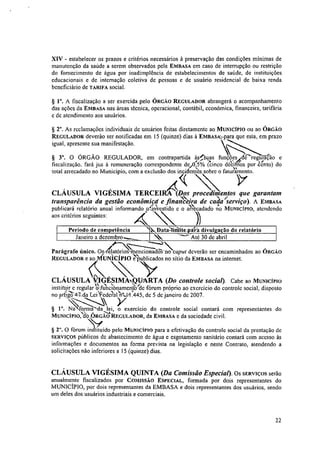 XIV - estabelecer os prazos e critérios necessários à preservação das condições mínimas de
manutenção da saúde a serem observados pela EMBASA em caso de interrupção ou restrição
do fornecimento de água por inadimplência de estabelecimentos de saúde, de instituições
educacionais e de internação coletiva de pessoas e de usuário residencial de baixa renda
beneficiário de TARIFA social.
§ 10. A fiscalização a ser exercida pelo ÓRGÃO REGULADOR abrangerá o acompanhamento
das ações da EMBASA nas áreas técnica, operacional, contábil, económica, financeira, tarifária
c de atendimento aos usuários.
§ 2". As reclamações individuais de usuários feitas diretamente ao MUNICÍPIO ou ao ÓRGÃO
REGULADOR deverão ser notificadas em 15 (quinze) dias à EmBAsktpara que esta, em prazo
igual, apresente sua manifestação.
§ 3". O ÓRGÃO REGULADOR, em contrapartida à!uas funçõesf(drregulão e
fiscalização. fará jus à remuneração correspondente cles,0(:5% (cinco dAinits por eáto) do
total arrecadado no Município, com a exclusão dos incideas sobre o fatAnento.
4<(
CLÁUSULA VIGÉSIMA TERCEIRA (Des procedimentos que garantam
transparência da gestão econômicd e finatièdra de carlatierviço). A EMBASA
publicará relatório anual informando Ar:vestido e o ;&cadado no MUNICÍPIO, atendendo
aos critérios seguintes:
Período de competência .`:?....,Dataàfirilite_pafirli divulgação do relatório
Janeiro a dezernbro.---__  ---- Até 30 de abril
Par
•
ágrafo único. 0j,elatorios‘mencionadõ-s-no caput deverão ser encaminhados ao ÓRGÃO
REGULADOR e ao UNICÍPIO 'elmblicados no sítio da EMBASA na internet.
CLÁUSULA VIGÉSIMAN9UARTA (Do controle social). Cabe ao MUNICÍPIO
instituir e regular'Olaiclonamenctotde fórum próprio ao exercício do controle social, disposto
no artigo 4-74a Lei ¥ede"rtal»,...1.1 .445, de 5 de janeiro de 2007.
Y§ 1.. Na roma da lei, o exercício do controle social contará com representantes do
MUNICIPIO, óo RGAO REGULADOR, da EMBASA C da sociedade civil.`d'
§ 2". O fórum instituído pelo MuNicfPw para a efetivação do controle social da prestação de
SERVIÇOS públicos de abastecimento de água e esgotamento sanitário contará com acesso às
informações e documentos na forma prevista na legislação e neste Contrato, atendendo a
solicitações não inferiores a 15 (quinze) dias.
CLÁUSULA VIGÉSIMA QUINTA (Da Comissão Especial). OS SERVIÇOS serão
anualmente fiscalizados por COMISSÃO ESPECIAL, formada por dois representantes do
MUNICÍPIO, por dois representantes da EMBASA e dois representantes dos usuários, sendo
um deles dos usuários industriais e comerciais.
22
 