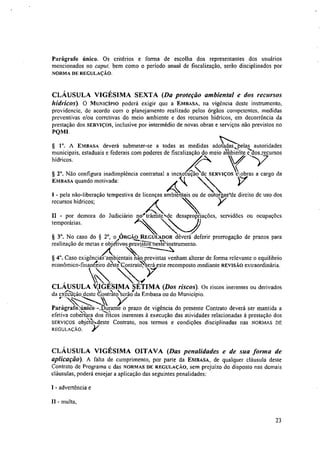 Parágrafo único. Os critérios e forma de escolha dos representantes dos usuários
mencionados no caput, bem como o período anual de fiscalização, serão disciplinados por
NORMA DE REGULAÇÃO.
CLÁUSULA VIGÉSIMA SEXTA (Da proteção ambiental e dos recursos
hídricos). O MUNICÍPIO poderá exigir que a EMBASA, na vigência deste instrumento,
providencie, de acordo com o planejamento realizado pelos órgãos competentes, medidas
preventivas e/ou corretivas do meio ambiente e dos recursos hídricos, em decorrência da
prestação dos SERVIÇOS, inclusive por intermédio de novas obras e serviços não previstos no
PQ I .
A EMBASA deverá submeter-se a todas as medidas adotadas,pelas autoridades
municipais, estaduais e federais com poderes de fiscalização do meio atbrente dossecursos
hídricos.
Nào configura inadimplência contratual a inexe aão de SERVIÇOS obras a cargo da
EMBASA quando motivada:
_ pela não-liberação tempestiva de licenças ambienffiis ou de outorgarde direito de uso dos
vrecursos hídricos;
• ,i
No caso do § 2°, o
A
ÓRGÃO REGULADOR dèverá deferir prorrogação de prazos para
--:-.—_,_
realização de metas e ob'xetivoscistos neste-instrumento.
,./
Caso exigências-ambientais não previstas venham alterar de forma relevante o equilibrio
econômico-finaneeiro d'estkontratO%erá este recomposto mediante REVISÃO extraordinária.

CLÁUSULA V,IGÉSIMA SÉTIMA (Dos riscos). Os riscos inerentes ou derivados
"--.. .,. _
da execução deste COntrato'serao
r
da Embasa ou do Município.
4--- ,-< Y.Parágrafotileo-Surante o prazo de vigência do presente Contrato deverá ser mantida a
efetiva cobekura dos ricos inerentes à execução das atividades relacionadas à prestação dos
SERVIÇOS obje‘tO`.,..deste Contrato, nos termos e condições disciplinadas nas NORMAS DE
REGULAÇÃO. )1."
CLÁUSULA VIGÉSIMA OITAVA (Das penalidades e de sua forma de
aplicação). A falta de cumprimento, por parte da EMBASA, de qualquer cláusula deste
Contrato dc Programa e das NORMAS DE REGULAÇÃO, sem prejuízo do disposto nas demais
cláusulas, poderá ensejar a aplicação das seguintes penalidades:
I - advertência e
ii - multa,
23
II - por demora do Judiciário no trâmite de desapropriações, servidões ou ocupações
temporárias.
 