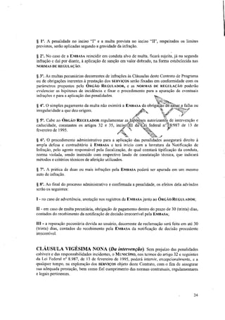 § I°. A penalidade no inciso "I" e a multa prevista no inciso "II", respeitados os limites
previstos, serão aplicadas segundo a gravidade da infração.
§ 2°. No caso de a EMBASA reincidir em conduta alvo de multa, ficará sujeita, já na segunda
infração e dai por diante, à aplicação de sanção em valor dobrado, na forma estabelecida nas
NORMAS DE REGULAÇÃO.
§ 3°. As multas pecuniárias decorrentes de infrações às Cláusulas deste Contrato de Programa
ou de obrigações inerentes à prestação dos SERVIÇOS serão fixadas em conformidade com os
parâmetros propostos pelo ÓRGÃO REGULADOR, e as NORMAS DE REGULAÇÃO poderão
evidenciar as hipóteses de incidência e fixar o procedimento para a apuração de eventuais
infrações e para a aplicação das penalidades.
§ 4°. O simples pagamento da multa não eximirá a EMBASA da obrigação tle4alnar„a falha ou
irregularidade a que deu origem. -40
'frtt, ,ren.
',Ler - -
Ar kv, ,•
§ 5° Cabe ao ÓRGÃO REGULADOR regulamentar as hipóteses autorizanteS de intervenção e
caducidade, constantes os artigos 32 e 35, incisotall ciattrei federal n48.1987 de 13 de
44,8
kii-4-
Ia
"
fevereiro de 1995. Ir4,,, `N.,
§ 6°. O procedimento administrativo para a aplicação das penalidades assegurará direito à
ampla defesa e contraditório à EMBASA e terá inicio com a lavratura da Notificação de
Infração, pelo agente responsável pela fiscalização, do qual constará tipificação da conduta,
norma violada, sendo instruido com respectivo laudo de constatação técnica, que indicará
métodos e critérios técnicos de aferição utilizados.
§ 7°. A prática de duas ou mais infrações pela Em RASA poderá ser apurada em um mesmo
auto de infração.
§ 8°. Ao final do processo administrativo e confirmada a penalidade, os efeitos dela advindos
serão os seguintes:
I - no caso de advertência, anotação nos registros da EMBASA junto ao ÓRGÃO REGULADOR;
II - em caso de multa pecuniária, obrigação de pagamento dentro do prazo de 30 (trinta) dias,
contados do recebimento da notificação de decisão irreconivel pela EMBASA;
III - a reparação pecuniária devida ao usuário, decorrente de reclamação será feita em até 30
(trinta) dias, contados do recebimento pela EMBASA da notificação de decisão procedente
irrecorrivel.
CLÁUSULA VIGÉSIMA NONA (Da intervenção). Sem prejuízo das penalidades
cabíveis e das responsabilidades incidentes, o MUNICÍPIO, nos termos do artigo 32 e seguintes
da Lei Federal n° 8.987, de 13 de fevereiro de 1995, poderá intervir, excepcionalmente, e a
qualquer tempo, na exploração dos SERVIÇOS objeto deste Contrato, com o fnn de assegurar
sua adequada prestação, bem como fiel cumprimento das normas contratuais, regulamentares
e legais pertinentes.
24
 