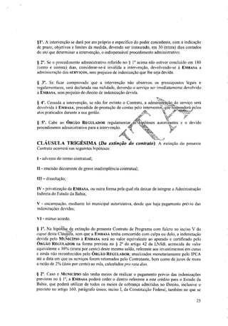 §1°. A intervenção se dará por ato próprio e especifico do poder concedente, com a indicação
de prazo, objetivos e limites da medida, devendo ser instaurado, em 30 (trinta) dias contados
do ato que determinar a intervenção, o indispensável procedimento administrativo.
§ 2°. Se o procedimento administrativo referido no § 1° acima não estiver concluído em 180
(cento e oitenta) dias, considerar-se-á inválida a intervenção, devolvendo-se à EMBASA a
administração dos SERVIÇOS, sem prejuízo de indenização que lhe seja devida.
Se ficar comprovado que a intervenção não observou os pressupostos legais e
regulamentares, será declarada sua nulidade, devendo o serviço ser imediatamente devolvido
à EMBASA, sem prejuízo do direito de indenização devida.
Cessada a intervenção, se não for extinto o Contrato, a admiiiist?ação do serviço será
devolvida à EMBASA, precedida de prestação de contas pelo interventaMier7e—Sponderá pelos
atos praticados durante a sua gestão.
§ 5". Cabe ao ÓRGÃO REGULADOR regulamentar ás
procedimento administrativo para a intervenção.
autoriiantes e o devido
CLÁUSULA TRIGÉSIMA (Da extinção do contrato). A extinção do presente
Contrato ocorrerá nas seguintes hipóteses:
- advento do termo contratual;
II - rescisão decorrente de grave inadimplênc a contratual;
III — dissolução;
IV - privatização da EMBASA, ou outra forma pela qual ela deixar de integrar a Administração
Indireta do Estado da Bahia;
V - encampação, mediante lei municipal autorizativa, desde que haja pagamento prévio das
indenizações devidas;
VI - mútuo acordo.
§ V. Na hipót*Se de extinção do presente Contrato de Programa com fulcro no inciso V do
caput desta ClátigiTa, sem que a EMBASA tenha concorrido com culpa ou dolo, a indenização
devida pelo MUSTICIPIO à EMBASA será no valor equivalente ao apurado e certificado pelo
ÓRGÃO REGULADOR na forma prevista no § 2° do artigo 42 da LNSB, acrescida do valor
equivalente a 30% (trinta por cento) deste mesmo saldo, referente aos investimentos em curso
e ainda não reconhecidos pelo ÓRGÃO REGULADOR, atualizados monetariamente pelo rpcA
até a data em que os serviços forem retomados pelo Contratante, bem como de juros de mora
a razão de 2% (dois por cento) ao mês, calculados pra rata dies.
§ 2°. Caso o MIINICIPIO não tenha meios de realizar o pagamento prévio das indenizações
previstas no § 1°, a EMBASA poderá ceder o direito referente a este crédito para o Estado da
Bahia, que poderá utilizar de todos os meios de cobrança admitidos no Direito, inclusive o
previsto no artigo 160, parágrafo único, inciso I, da Constituição Federal, também no que se
25
 