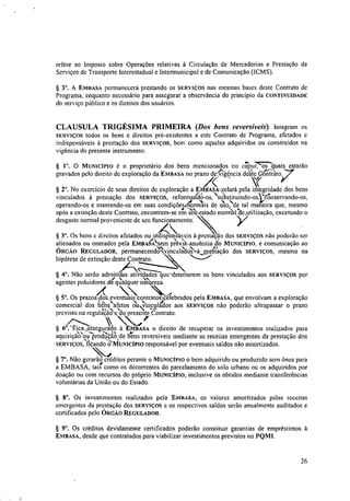 refere ao Imposto sobre Operações relativas à Circulação de Mercadorias e Prestação de
Serviços de Transporte Interestadual e Intermunicipal e de Comunicação (ICMS).
§ 3°. A EMBASA permanecerá prestando os SERVIÇOS nas mesmas bases deste Contrato de
Programa, enquanto necessário para assegurar a observância do principio da CONTINUIDADE
do serviço público e os direitos dos usuários.
CLAUSULA TRIGÉSIMA PRIMEIRA (Dos bens reversíveis). Integram os
SERVIÇOS todos os bens c direitos pré-existentes a este Contrato de Programa, afetados c
indispensáveis à prestação dos SERVIÇOS, bem como aqueles adquiridos ou construidos na
vigência do presente instrumento.
§ I". O MUNICÍPIO é o proprietário dos bens mencionados no c`oiku.7:quais estarão
gravados pelo direito de exploração da EMBASA no prazo de;Ntrige,ncia deste GSnitito.
d(
§ 2°. No exercício de seus direitos de exploração a EmitAskelará pela integridade dos bens
vinculados à prestação dos SERVIÇOS, reformaritc16-os,substituindo-os)7Onservando-os,
operando-os e mantendo-os em suas condiçõesifforais de tiso,ele tal maneira que, mesmo
após a extinção deste Contrato, encontrem-se gn-ssethestado norrrial'ae_utilização, excetuado o
desgaste normal proveniente de seu funcionamento.
xx )17
§ 3". Os bens c direitos afetados ou indispensáveis à prestação dos SERVIÇOS não poderão ser
alienados ou onerados pela EmitélAksem p?év‘iaanuéncia ,do MUNICÍPIO, e comunicação ao
1/4 N't _
ÓRako REGULADOR, permanecendo vinculados a_prestaçao dos SERVIÇOS, mesmo na
hipótese de extinção deste Contrato.
§ 4°. Não serão admitidas atividades qurdeteriorem os bens vinculados aos SERVIÇOS por

agentes poluidores de-qualquer natureza.
§ 5°. Os prazos dos „rentuais
,
cozitratosicelebrados pela EMBASA, que envolvam a exploração
comercial dos bens afetos ou‘vinculados aos SERVIÇOS não poderão ultrapassar o prazo
1/4,
previsto na regulação'e ao presente,Contrato.
»
§ 6°.-"Eiemssegurado à EMBASA o direito de recuperar os investimentos realizados para. )2.
aquisiçao• ou produçao,de bens reversíveis mediante as receitas emergentes da prestação dos
SERVIÇOS, fitando tiMuNicíPto responsável por eventuais saldos não amortizados.
§ 7°. Não gerara° créditos perante o MUNICÍPIO o bem adquirido ou produzido sem ônus para
a EMBASA, tais" como os decorrentes do parcelamento do solo urbano ou os adquiridos por
doação ou com recursos do próprio MUNICÍPIO, inclusive os obtidos mediante transferências
voluntárias da União ou do Estado.
§ 8°. Os investimentos realizados pela EMBASA, os valores amortizados pelas receitas
emergentes da prestação dos SERVIÇOS e os respectivos saldos serão anualmente auditados e
certificados pelo ÓRGÃO REGULADOR.
§ 9°. Os créditos devidamente certificados poderão constituir garantias de empréstimos à
EMBASA, desde que contratados para viabilizar investimentos previstos no PQMI.
26
 