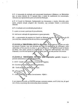 § I. A instauração da mediação será comunicada formalmente à EMBASA e ao MUNICÍPIO
que, no prazo máximo de 15 (quinze) dias, a contar do recebimento da comunicação,
indicarão seus representantes junto ao Comitê de Mediação.
§ 2°. O Comitê de Mediação, fundamentado nos documentos e estudos oferecidos pelas
panes, proporá solução amigável não vinculante, cuja aceitação findará a controvérsia
debatida.
§ 3°. A mediação será considerada prejudicada se:
I - a parte se recusar a participar do procedimento;
II - não houver indicação do representante no prazo pactuado;
III - a apresentação da proposta do Comitê de Mediação exceder o prazo máximo.rde 90
(noventa) dias, contados da data da sua efetiva constitui àoAN.:(
HA
CLÁUSULA TRIGÉSIMA SEXTA (Dorrp). Asçclibergências surgidas cm razão
do presente Contrato, caso não dirimidas porimei2 da mediaçãO,..zu da arbitragem, serão
submetidas ao Foro previsto na alínea do ineis'ON;do art. 123.‘, daydnstituição do Estado
da Bahia, caso sejam conexas às estabelecidas no thm ônio de/Cooperação entre Entes
Federados, e ao Foro da Capital do Esta/do da Bahia, para‘ts que não possuam tal conexão.
CLÁUSULA TRIGÉSIMA SÉTIMA (Dasrdisposições gerais). Integram o
presente instrumento os sajiiiiite?tiocumen4i;S:
I — EFCP - Estudo qué Fundamenta o Contrato de Programa;
11 — Convênio de Cooperaçãb entre En :ederados;
-
111 — Tarifa atualmente aplicada aos serviços.
11
IV — Plano dc Metas;
V — Plano Quadrienal de Metas e Investimentos - PQM! 1.
E, por estarem de acordo, as PARTES assinam o presente contrato, em 03 (três) vias, de igual
teor e forma, na presença das testemunhas abaixo assinadas.
28
 