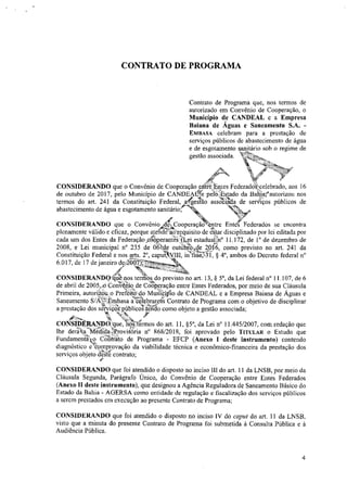 CONTRATO DE PROGRAMA
Contrato de Programa que, nos termos de
autorizado em Convênio de Cooperação, o
Município de CANDEAL e a Empresa
Baiana de Águas e Saneamento S.A. -
EMBASA celebram para a prestação de
serviços públicos de abastecimento de água
e de esgotamento sanitário sob o regime de
gestão associada. m
CONSIDERANDO que o Convênio de Cooperação entre Entes Federad"celebrado, aos 16
de outubro de 2017, pelo Município de CANDEAfte pelo Estado da Bafitarautorizou nos
termos do art. 241 da Constituição Federal, afgestao assZtiatia de seretços públicos de
abastecimento de água e esgotamento sanitárior‘_ .
44fr 4".
CONSIDERANDO que o Convênio ,IdekCooperaçãibo ntre Entes Federados se encontra
plenamente válido e eficaz, porque ateridec'enquisito de estai disciplinado por lei editada por
cada um dos Entes da Federação,OpoperantéS(Lei estadualâf 11.172, de 1° de dezembro de
2008, e Lei municipal n° 235 de 06kde outdbro:Ide 20‘6, como previsto no art. 241 da
Constituição Federal e nos arts. 2°, capu*III, Ofine;i41, § 4°, ambos do Decreto federal n°
6.017, de 17 de janeiro dediSkru
N,461k
CONSIDERANDfrEptejios termos do previsto no art. 13, § 50, da Lei federal n° 11.107, de 6
de abril de 2005,,O Convettno de Cooperação entre Entes Federados, por meio de sua Cláusula
Primeira, autortZOt o Prefeitetdo Muniopio de CANDEAL e a Empresa Baiana de Águas e
xt‘H•4,
Saneamento S/ALftEnabasa a .celebratçfri Contrato de Programa com o objetivo de disciplinar
a prestação dos serviçosimblicosendo como objeto a gestão associada;
.•1/4%, .4%
CONSIDERANDO que, riúa. ermos do art. 11, §5°, da Lei n° 11A45/2007, com redação que
lhe derata Meeida)Provisoria n° 868/2018, foi aprovado pelo TITULAR o Estudo que
Fundamentko Ctifi&ato de Programa - EFCP (Anexo I deste instrumento) contendo
diagnóstico eteomprovação da viabilidade técnica e econômico-financeira da prestação dos
serviços objeto da& contrato;
CONSIDERANDO que foi atendido o disposto no inciso 111 do art. 11 da LNSB, por meio da
Cláusula Segunda, Parágrafo Único, do Convênio de Cooperação entre Entes Federados
(Anexo II deste instrumento), que designou a Agência Reguladora de Saneamento Básico do
Estado da Bahia - AGERSA como entidade de regulação e fiscalização dos serviços públicos
a serem prestados em execução ao presente Contrato de Programa;
CONSIDERANDO que foi atendido o disposto no inciso IV do caput do art. 11 da LNSB,
visto que a minuta do presente Contrato de Programa foi submetida à Consulta Pública e à
Audiência Pública.
4
 