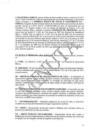 O MUNICÍPIO CANDEAL, pessoa jurídica de direito público interno, inscrita no C.N.P.J.
sob n° 13.607.635/0001-01, neste ato representado por seu Prefeito Municipal, o Sr. Everton
Pereira Cerqueira, e a EMPRESA BAIANA DE ÁGUAS E SANEAMENTO S/A -
EMBASA, integrante da administração indireta do Estado da Bahia, pessoa jurídica de direito
privado, inscrita no C.N.P.J. Sob n°. 13.504.675/0001-10, neste ato representada por seu
Presidente, o Sr. Rogério Cedraz, e por seu Diretor de Operação do Interior, o Sr. José
Ubiratan Cardoso Matos, celebram o presente CONTRATO DE PROGRAMA, que se
regerá pela Lei federal n° 11.445, de 5 de janeiro de 2007 (Lei Nacional de Saneamento
Básico - LNSB), pela Lei federal n°. 11.107, de 6 de abril de 2005 (Lei de Consórcios
Públicos), pela Lei federal 8.987, de 13 de fevereiro de 1995 (Lei de Concessões e Permissões
da Prestação de Serviços Públicos) pelo Decreto federal n° 6.017, de 17 de janeiro de 2007
(Regulamento da Lei de Consórcios Públicos), pelo Decreto federalt7.217, de 21 de junho
de 2010 (Regulamento da Lei Nacional de Saneamento Básico), pelaL4i:',estadual n" 11.172,
de 1' de dezembro de 2008 (Lei da Politica Estadual de Saneament-J'Éiíico), pela Lei
municipal n° 235 de 06 de outubro de 2016, que autorizotrm Convênio déCáOiréião e
pelas cláusulas seguintes: frt'
CLÁUSULA PRIMEIRA (Das definiçõt'l). Pára os efeitos deste contrato, considera-
se: ,a4W
— LNSB — Lei federal n° 11.445, ds4de janeiro de 2%07 - LeidNacional de Saneamento
Básico;
fía
'4;=éa%,
II - SERVIÇOS — Os serviços pública--* abaStecimento.de água e de esgotamento sanitário,
conforme definidos pelos artigos 4° e Odo decreto4éderal 7.217 de 21 de junho de 2010,
-
respectivamente;
III - SERVIÇOS „PÚBLICOS DE ABASTECIMENTO DE ÁGUA — A distribuição de
água potável mediante ligação predial, incluindo eventuais instrumentos de medição, bem
como, quandoGinculadaSntesta finkidade, as atividades de reservação de água bruta,
captação, aduçãótac)gua brilte'tratammento de água, adução de água tratada e reservação de
água tratada; v,
4;
IVe SERVIÇOS PÚBLICOS/DE ESGOTAMENTO SANITÁRIO — Constituídos por uma
ou mais das segumtes atividades: coleta, inclusive ligação predial, dos esgotos sanitários;
transporte dos. esgotos-samtarios; tratamento dos esgotos sanitários; e disposição final dos
esgotos sanitkossdos lodos originários da operação de unidades de tratamento coletivas ou
individuais, incita:SR/e fossas sépticas;
V - UNIVERSALIZAÇÃO — Ampliação progressiva do acesso de todos os domicílios
ocupados aos serviços de abastecimento de água e esgotamento sanitário;
VI - TARIFA - Remuneração devida pelo usuário à EMBASA pela utilização efetiva ou
potencial dos SERVIÇOS de natureza continua;
VII - PREÇO PÚBLICO NÃO-TARIFÁRIO - Remuneração devida pelo usuário à
EMBASA por serviços complementares ou adicionais aos de natureza continua, tais como taxa
de ligação, taxa de religação, emissão de segunda via de fatura ete;
5
 